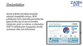 Sosial şəbəkə hesablarınızdakı
inkişafı dəqiqliklə izləyə, Wifi
şəbəkəniz üzrə müvafiq periodlarda
(gün/həftə/ay/il üzrə) trendin
vəziyyəti, yeni və təkrar, o cümlədən
TOP-5 istifadəçilər haqqında ətraflı
məlumat əldə edə bilərsiniz.
Üstünlüklər
 
