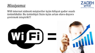 Wifi internet xidməti müştərilər üçün kifayət qədər əsaslı
üstünlükdür. Bu üstünlüyü Sizin üçün artan əlavə dəyərə
çevirmək istəyirik!!!
Missiyamız
 