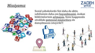 Sosial şəbəkələrdə Sizi daha da aktiv,
səhifənizin daha çox bəyənilməsini, məkan
bildirimlərinin artmasını, Sizin haqqınızda
ətrafdakı potensial müştərilərə də
danışılmasını istəyirik!!!
Missiyamız
 