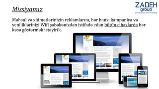 Məhsul və xidmətlərinizin reklamlarını, hər hansı kampaniya və
yeniliklərinizi Wifi şəbəkənizdən istifadə edən bütün cihazlarda hər
kəsə göstərmək istəyirik.
Missiyamız
 