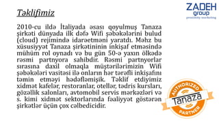 2010-cu ildə İtaliyada əsası qoyulmuş Tanaza
şirkəti dünyada ilk dəfə Wifi şəbəkələrini bulud
(cloud) rejimində idarəetməni yaratdı. Məhz bu
xüsusiyyət Tanaza şirkətininin inkişaf etməsində
mühüm rol oynadı və bu gün 50-ə yaxın ölkədə
rəsmi partnyora sahibdir. Rəsmi partnyorlar
sırasına daxil olmaqla müştərilərimizin Wifi
şəbəkələri vasitəsi ilə onların hər tərəfli inkişafını
təmin etməyi hədəfləmişik. Təklif etdiyimiz
xidmət kafelər, restoranlar, otellər, tədris kursları,
gözəllik salonları, avtomobil servis mərkəzləri və
s. kimi xidmət sektorlarında fəaliyyət göstərən
şirkətlər üçün çox cəlbedicidir.
Təklifimiz
 