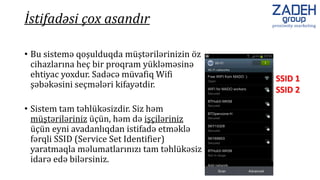 • Bu sistemə qoşulduqda müştərilərinizin öz
cihazlarına heç bir proqram yükləməsinə
ehtiyac yoxdur. Sadəcə müvafiq Wifi
şəbəkəsini seçmələri kifayətdir.
SSID 1
SSID 2
• Sistem tam təhlükəsizdir. Siz həm
müştəriləriniz üçün, həm də işçiləriniz
üçün eyni avadanlıqdan istifadə etməklə
fərqli SSID (Service Set Identifier)
yaratmaqla məlumatlarınızı tam təhlükəsiz
idarə edə bilərsiniz.
İstifadəsi çox asandır
 