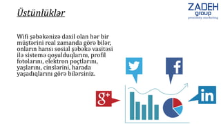 Wifi şəbəkənizə daxil olan hər bir
müştərini real zamanda görə bilər,
onların hansı sosial şəbəkə vasitəsi
ilə sistemə qoşulduqlarını, profil
fotolarını, elektron poçtlarını,
yaşlarını, cinslərini, harada
yaşadıqlarını görə bilərsiniz.
Üstünlüklər
 