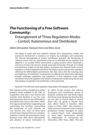 Science Studies 2/2007




The Functioning of a Free Software
Community:
   Entanglement of Three Regulation Modes
   – Control, Autonomous and Distributed
Didier Demazière, François Horn and Marc Zune

       The ability to build solid and coherent software from spontaneous, sudden and
       evanescent involvement is viewed as an enigma by sociologists and economists.
       The internal heterogeneity of project contributors questions the functioning of
       collective action: how can commitments that are so dissimilar be put together? Our
       objective is to consider FLOSS communities as going concerns which necessitate a
       minimum of order and common, shared, social rules to function. Through an in-depth
       and diachronic analysis of the Spip project, we present two classical modes of social
       regulation: a control regulation centred on the product and an autonomous regulation
       reﬂecting the differentiated commitments. Our data shows that the meaning, value
       and legitimacy of contributors’ involvements are deﬁned and rated more collectively,
       through exchanges, judgments, and evaluations. A third regulation mode, called
       distributed community regulation and aimed at creating and transforming shared rules
       that produces recognition and stratiﬁcation, is then presented.

       Keywords: Free software, social regulation, Spip project, ethnographic approach
Free software can be considered as public       al., 2007). In this context, free software
property made available to all, with no         developers and contributors accept to
acquisition costs and a user license that       dedicate working time and freely supply
provides total freedom to use the code          their know-how, despite the fact that they
and a guarantee that no one will be able to     are not able to choose, limit or control
monopolize the source code (West, 2003).        those who are going to beneﬁt from
The organizational forms supporting and         their efforts (Bitzer & Schröder, 2005;
supervising the activities surrounding          Lerner & Tirole, 2002). This situation is
the production of such software are             rather unusual compared to the common
very diverse, but most of them have             production modes managed by salary
several main characteristics in common:         or contract-based work relationships
volunteer work by the participants, long-       or even legal mechanisms framed
distance work, little direct interactions,      by employment or commercial law
and absence of salary (Demazière et             (Gensollen, 2007; Horn, 2004). The only



34
Science Studies, Vol. 20 (2007) No. 2, 34-54
 