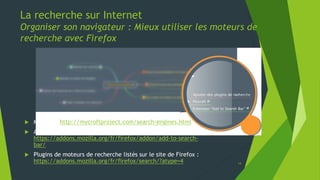La recherche sur Internet
Organiser son navigateur : Mieux utiliser les moteurs de
recherche avec Firefox
 Mycroft : http://mycroftproject.com/search-engines.html
 Add to Search Bar :
https://addons.mozilla.org/fr/firefox/addon/add-to-search-
bar/
 Plugins de moteurs de recherche listés sur le site de Firefox :
https://addons.mozilla.org/fr/firefox/search/?atype=4
14
 