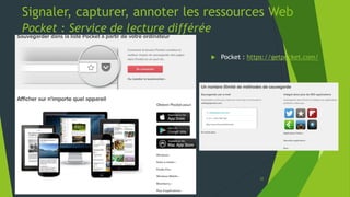 Signaler, capturer, annoter les ressources Web
Carnets de notes numériques – Evernote
1. Indiquer comme
destinataire l’adresse mèl
attribuée à l’ouverture du
compte dans Evernote *
2. Cliquer sur la
fonctionnalité transfert
du logiciel de messagerie
ou du webmail utilisé
3. Procéder comme expliqué
ci-contre pour lui
désigner un carnet et des
tags
4. Vérifier sa présence
dans Evernote au besoin
en déclenchant
manuellement la
synchronisation
* Le compte mèl Evernote doit être
préalablement activé par l’envoi d’un mèl à
partir de l’adresse ayant servi à
l’ouverture du compte Evernote à
destination de l’adresse Evernote attribuée
22
 