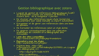 Gestion bibliographique avec zotero
 Gérer sa base : Insérer des fichiers joints (pdf,
doc, images, ...) et des captures d'écran
 Gérer ses collections
 Dans la partie gauche, cliquer droit sur « Ma
bibliothèque » pour créer une collection.
 Pour créer une sous-collection, se placer sur la
collection parente et cliquer droit pour activer
Ajouter une copie ou un lien
vers un fichier joint à une
référence déjà présente
Ajouter une copie ou un lien
vers un fichier
Sélectionner la référence
Les fichiers joints sont listés sous la
référence en cliquant sur le + devant le
titre.
Ajouter une copie stockée du fichier
: lien plus pérenne (stockage dans un
sous-répertoire du dossier système de
zotero)
Ajouter un lien vers un fichier : lien
vers un fichier stocké en local (dans
« Mes documents », sur le « bureau » ou
autre …)
55
 