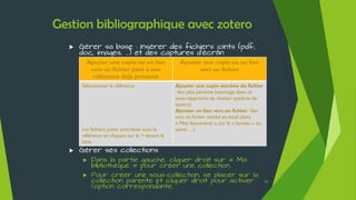 Ressources
 Aline Bouchard -
Social bookmarking et réseaux académiques
Date de création : 2013
Date de mise à jour : 2014
Disponible en ligne à l’adresse suivante :
http://fr.slideshare.net/URFISTParis/rseaux-sociaux-acadmiques
 Marie-Laure Malingre -
Gérer ses références bibliographiques avec Zotero
2010
Disponible en ligne à l’adresse suivante :
http://fr.slideshare.net/UrfistRennes/grer-ses-rfrences-avec-zotero
65
 Céline Andrieu, Alain Marois, Philippe Eyraud –
Panorama de l'Information Scientifique et Technique pour le doctorant
2011
Disponible en ligne à l’adresse suivante :
http://fr.slideshare.net/Bibliotheque_CentraleLyon/panorama-de-list-pour-le-
doctorant-lintgrale
 Frédérique Cohen-Adad -
Panorama des logiciels de gestion des références bibliographiques
2013
Disponible en ligne à l’adresse suivante :
http://fr.slideshare.net/URFISTParis/panorama-des-logiciels-de-gestion-de-
rfrences-bibliographiques
 