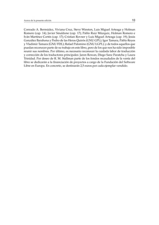 Acerca de la presente edición 10
Conrado A. Bermúdez, Viviana Cruz, Steve Winston, Luis Miguel Arteaga y Holman
Romero (cap. 14); Javier Smaldone (cap. 17); Pablo Ruiz Múzquiz, Holman Romero e
Iván Martínez Cortés (cap. 17); Cristian Rovner y Luis Miguel Arteaga (cap. 19); Jesús
González Barahona y Pedro de las Heras Quirós (GNU GPL); Igor Tamara, Pablo Reyes
y Vladimir Tamara (GNU FDL); Rafael Palomino (GNU LGPL); y de todos aquellos que
puedan reconocer parte de su trabajo en este libro, pero de los que nos ha sido imposible
reunir sus nombres. Por último, es necesario reconocer la cuidada labor de traducción
y corrección de los traductores principales: Jaron Rowan, Diego Sanz Paratcha y Laura
Trinidad. Por deseo de R. M. Stallman parte de los fondos recaudados de la venta del
libro se dedicarán a la ﬁnanciación de proyectos a cargo de la Fundación del Software
Libre en Europa. En concreto, se destinarán 2,5 euros por cada ejemplar vendido.
 
