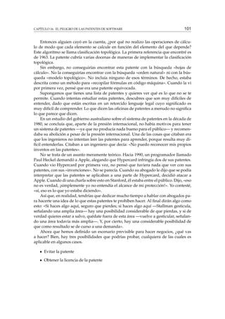CAPÍTULO 16. EL PELIGRO DE LAS PATENTES DE SOFTWARE 101
Entonces alguien cayó en la cuenta, ¿por qué no realizo las operaciones de cálcu-
lo de modo que cada elemento se calcule en función del elemento del que depende?
Este algoritmo se llama clasiﬁcación topológica. La primera referencia que encontré es
de 1963. La patente cubría varias docenas de maneras de implementar la clasiﬁcación
topológica.
Sin embargo, no conseguirías encontrar esta patente con la búsqueda «hojas de
cálculo». No la conseguirías encontrar con la búsqueda «orden natural» ni con la bús-
queda «modelo topológico». No incluía ninguno de esos términos. De hecho, estaba
descrita como un método para «recopilar fórmulas en código máquina». Cuando la vi
por primera vez, pensé que era una patente equivocada.
Supongamos que tienes una lista de patentes y quieres ver qué es lo que no se te
permite. Cuando intentas estudiar estas patentes, descubres que son muy difíciles de
entender, dado que están escritas en un retorcido lenguaje legal cuyo signiﬁcado es
muy difícil de comprender. Lo que dicen las oﬁcinas de patentes a menudo no signiﬁca
lo que parece que dicen.
En un estudio del gobierno australiano sobre el sistema de patentes en la década de
1980, se concluía que, aparte de la presión internacional, no había motivos para tener
un sistema de patentes —ya que no producía nada bueno para el público— y recomen-
daba su abolición a pesar de la presión internacional. Una de las cosas que citaban era
que los ingenieros no intentan leer las patentes para aprender, porque resulta muy di-
fícil entenderlas. Citaban a un ingeniero que decía: «No puedo reconocer mis propios
inventos en las patentes».
No se trata de un asunto meramente teórico. Hacia 1990, un programador llamado
Paul Heckel demandó a Apple, alegando que Hypercard infringía dos de sus patentes.
Cuando vio Hypercard por primera vez, no pensó que tuviera nada que ver con sus
patentes, con sus «invenciones». No se parecía. Cuando su abogado le dijo que se podía
interpretar que las patentes se aplicaban a una parte de Hypercard, decidió atacar a
Apple. Cuando di una charla sobre esto en Stanford, él estaba entre el público. Dijo, «eso
no es verdad, ¡simplemente yo no entendía el alcance de mi protección!». Yo contesté,
«sí, eso es lo que yo estaba diciendo».
Así que, en realidad, tendrías que dedicar mucho tiempo a hablar con abogados pa-
ra hacerte una idea de lo que estas patentes te prohíben hacer. Al ﬁnal dirán algo como
esto: «Si haces algo aquí, seguro que pierdes; si haces algo aquí —Stallman gesticula,
señalando una amplia área— hay una posibilidad considerable de que pierdas, y si de
verdad quieres estar a salvo, quédate fuera de esta área —vuelve a gesticular, señalan-
do una área todavía más amplia—. Y, por cierto, hay una considerable posibilidad de
que como resultado se de curso a una demanda».
Ahora que hemos deﬁnido un escenario previsible para hacer negocios, ¿qué vas
a hacer? Bien, hay tres posibilidades que podrías probar, cualquiera de las cuales es
aplicable en algunos casos.
Evitar la patente
Obtener la licencia de la patente
 