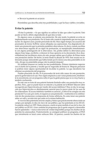 CAPÍTULO 16. EL PELIGRO DE LAS PATENTES DE SOFTWARE 102
Revocar la patente en un juicio
Permitidme que describa estas tres posibilidades y qué las hace viables o inviables.
Evitar la patente
«Evitar la patente» —lo que signiﬁca no utilizar la idea que cubre la patente. Esto
puede ser fácil o difícil, dependiendo de qué idea se trate.
En algunos casos, se patenta una prestación. De este modo, la patente se evita no
implementando esa prestación. Por lo tanto sólo cuenta lo importante que sea esa pres-
tación. En algunos casos, puedes prescindir de ella. Hace algún tiempo, los usuarios del
procesador de textos XyWrite vieron rebajadas sus aspiraciones. Esa degradación eli-
minó una prestación que te permitía predeﬁnir abreviaturas. Es decir, cuando escribías
una abreviatura seguida de un signo de puntuación, se reemplazaba inmediatamen-
te con alguna prolongación de la abreviatura. Así, podías deﬁnir la abreviatura para
alguna frase larga, escribirla y entonces la frase aparecía en tu documento. [Los desa-
rrolladores] me escribieron acerca de esto, porque sabían que el editor de Emacs tenía
una prestación similar. De hecho, la tenía desde la década de 1970. Este asunto era in-
teresante porque demostraba que había tenido por lo menos una idea patentable en mi
vida. ¡Sé que era patentable porque otro la patentó después!
En realidad tomaron en cuenta las tres posibilidades. Primero intentaron negociar
con el dueño de la patente y resultó que no negociaba de buena fe. Después pensaron
si podrían tener alguna oportunidad de invalidar la patente. Lo que decidieron fue
eliminar esa prestación del programa.
Puedes prescindir de ella. Si el procesador de texto sólo carece de esta prestación,
quizá la gente todavía lo use. Pero según empiecen a caer varias prestaciones, ﬁnalmen-
te te encontrarás con un programa sobre él que la gente piensa que no es muy bueno y
tenderá a rechazarlo.
En este caso se trata de una patente bastante limitada sobre una prestación muy es-
pecíﬁca. Pero, ¿qué se puede hacer en relación a la patente de la British Telecom sobre
navegación por hipervínculos por medio del acceso telefónico? Hoy en día, la navega-
ción por hipervínculos es absolutamente esencial para la mayor parte de los usos de
los ordenadores. El acceso telefónico también es esencial. ¿Cómo te las arreglas sin esta
prestación? La cual, por cierto, ni siquiera es una prestación —realmente es la combina-
ción de dos prestaciones yuxtapuestas de forma arbitraria. Es como tener una patente
sobre un sofá y un televisor que están en la misma habitación.
A veces la idea patentada será tan amplia y básica que prácticamente abarca todo un
campo; por ejemplo, la idea de clave de uso público, que fue patentada en los EE.UU.
La patente caducó en 1997. Hasta entonces, coartó en gran medida el uso de la clave de
uso público en EE.UU. Gran cantidad de programas que la gente empezó a desarrollar
fueron aplastados —nunca estuvieron de verdad disponibles porque los dueños de las
patentes les amenazaban. Posteriormente, se consiguió publicar un programa, el PGP,
que inicialmente se lanzó como software libre. Al parecer, cuando los dueños de las
 