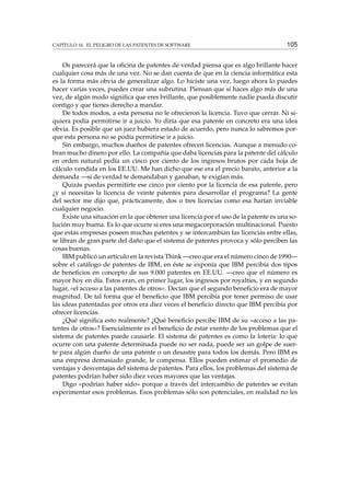 CAPÍTULO 16. EL PELIGRO DE LAS PATENTES DE SOFTWARE 105
Os parecerá que la oﬁcina de patentes de verdad piensa que es algo brillante hacer
cualquier cosa más de una vez. No se dan cuenta de que en la ciencia informática esta
es la forma más obvia de generalizar algo. Lo hiciste una vez, luego ahora lo puedes
hacer varias veces, puedes crear una subrutina. Piensan que si haces algo más de una
vez, de algún modo signiﬁca que eres brillante, que posiblemente nadie pueda discutir
contigo y que tienes derecho a mandar.
De todos modos, a esta persona no le ofrecieron la licencia. Tuvo que cerrar. Ni si-
quiera podía permitirse ir a juicio. Yo diría que esa patente en concreto era una idea
obvia. Es posible que un juez hubiera estado de acuerdo, pero nunca lo sabremos por-
que esta persona no se podía permitirse ir a juicio.
Sin embargo, muchos dueños de patentes ofrecen licencias. Aunque a menudo co-
bran mucho dinero por ello. La compañía que daba licencias para la patente del cálculo
en orden natural pedía un cinco por ciento de los ingresos brutos por cada hoja de
cálculo vendida en los EE.UU. Me han dicho que ese era el precio barato, anterior a la
demanda —si de verdad te demandaban y ganaban, te exigían más.
Quizás puedas permitirte ese cinco por ciento por la licencia de esa patente, pero
¿y si necesitas la licencia de veinte patentes para desarrollar el programa? La gente
del sector me dijo que, prácticamente, dos o tres licencias como esa harían inviable
cualquier negocio.
Existe una situación en la que obtener una licencia por el uso de la patente es una so-
lución muy buena. Es lo que ocurre si eres una megacorporación multinacional. Puesto
que estas empresas poseen muchas patentes y se intercambian las licencias entre ellas,
se libran de gran parte del daño que el sistema de patentes provoca y sólo perciben las
cosas buenas.
IBM publicó un artículo en la revista Think —creo que era el número cinco de 1990—
sobre el catálogo de patentes de IBM, en éste se exponía que IBM percibía dos tipos
de beneﬁcios en concepto de sus 9.000 patentes en EE.UU. —creo que el número es
mayor hoy en día. Estos eran, en primer lugar, los ingresos por royalties, y en segundo
lugar, «el acceso a las patentes de otros». Decían que el segundo beneﬁcio era de mayor
magnitud. De tal forma que el beneﬁcio que IBM percibía por tener permiso de usar
las ideas patentadas por otros era diez veces el beneﬁcio directo que IBM percibía por
ofrecer licencias.
¿Qué signiﬁca esto realmente? ¿Qué beneﬁcio percibe IBM de su «acceso a las pa-
tentes de otros»? Esencialmente es el beneﬁcio de estar exento de los problemas que el
sistema de patentes puede causarle. El sistema de patentes es como la lotería: lo que
ocurre con una patente determinada puede no ser nada, puede ser un golpe de suer-
te para algún dueño de una patente o un desastre para todos los demás. Pero IBM es
una empresa demasiado grande, le compensa. Ellos pueden estimar el promedio de
ventajas y desventajas del sistema de patentes. Para ellos, los problemas del sistema de
patentes podrían haber sido diez veces mayores que las ventajas.
Digo «podrían haber sido» porque a través del intercambio de patentes se evitan
experimentar esos problemas. Esos problemas sólo son potenciales, en realidad no les
 