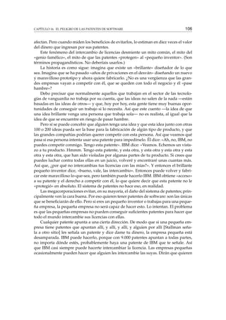 CAPÍTULO 16. EL PELIGRO DE LAS PATENTES DE SOFTWARE 106
afectan. Pero cuando miden los beneﬁcios de evitarlos, lo estiman en diez veces el valor
del dinero que ingresan por sus patentes.
Este fenómeno del intercambio de licencias desmiente un mito común, el mito del
«genio famélico», el mito de que las patentes «protegen» al «pequeño inventor». (Son
términos propagandísticos. No deberíais usarlos.)
La historia es como sigue: imagina que existe un «brillante» diseñador de lo que
sea. Imagina que se ha pasado «años de privaciones en el desván» diseñando un nuevo
y maravilloso prototipo y ahora quiere fabricarlo. ¿No es una vergüenza que las gran-
des empresas vayan a competir con él, que se queden con todo el negocio y él «pase
hambre»?
Debo precisar que normalmente aquellos que trabajan en el sector de las tecnolo-
gías de vanguardia no trabaja por su cuenta, que las ideas no salen de la nada —están
basadas en las ideas de otros— y que, hoy por hoy, esta gente tiene muy buenas opor-
tunidades de conseguir un trabajo si lo necesita. Así que este cuento —la idea de que
una idea brillante venga una persona que trabaja sola— no es realista, al igual que la
idea de que se encuentre en riesgo de pasar hambre.
Pero sí se puede concebir que alguien tenga una idea y que esta idea junto con otras
100 o 200 ideas pueda ser la base para la fabricación de algún tipo de producto, y que
las grandes compañías podrían querer competir con esta persona. Así que veamos qué
pasa si esa persona intenta usar una patente para impedírselo. Él dice: «Ah, no, IBM, no
puedes competir conmigo. Tengo esta patente». IBM dice: «Veamos. Echemos un vista-
zo a tu producto. Hmmm. Tengo esta patente, y esta otra, y esta otra y esta otra y esta
otra y esta otra, que han sido violadas por algunas partes de tu producto. Si crees que
puedes luchar contra todas ellas en un juicio, volveré y encontraré unas cuantas más.
Así que, ¿por qué no intercambias tus licencias con las mías?». Y entonces el brillante
pequeño inventor dice, «bueno, vale, las intercambio». Entonces puede volver y fabri-
car este maravilloso lo-que-sea, pero también puede hacerlo IBM. IBM obtiene «acceso»
a su patente y el derecho a competir con él, lo que quiere decir que esta patente no le
«protegió» en absoluto. El sistema de patentes no hace eso, en realidad.
Las megacorporaciones evitan, en su mayoría, el daño del sistema de patentes; prin-
cipalmente ven la cara buena. Por eso quieren tener patentes de software: son las únicas
que se beneﬁciarán de ello. Pero si eres un pequeño inventor o trabajas para una peque-
ña empresa, la pequeña empresa no será capaz de hacer esto. Lo intentan. El problema
es que las pequeñas empresas no pueden conseguir suﬁcientes patentes para hacer que
todo el mundo intercambie sus licencias con ellas.
Cualquier patente apunta a una cierta dirección. De modo que si una pequeña em-
presa tiene patentes que apuntan allí, y allí, y allí, y alguien por allí [Stallman seña-
la a otro sitio] les señala un patente y dice dame tu dinero, la empresa pequeña está
desamparada. IBM puede hacerlo, porque con 9.000 patentes apuntan a todas partes,
no importa dónde estés, probablemente haya una patente de IBM que te señale. Así
que IBM casi siempre puede hacerte intercambiar la licencia. Las empresas pequeñas
ocasionalmente pueden hacer que alguien les intercambie las suyas. Dirán que quieren
 