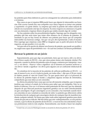 CAPÍTULO 16. EL PELIGRO DE LAS PATENTES DE SOFTWARE 107
las patentes para ﬁnes defensivos, pero no conseguirán las suﬁcientes para defenderse
a sí mismas.
Hay casos en que ni siquiera IBM puede hacer que alguien le intercambie sus licen-
cias. Esto ocurre cuando hay una compañía cuyo único negocio es tomar una patente
y exprimirle a la gente dinero. La empresa que tenía la patente del orden natural de
cálculo era exactamente este tipo de empresa. Su único negocio era amenazar a la gente
con una demanda e ingresar dinero de gente que estaba creando algo de verdad.
No hay patentes sobre los procedimientos legales. Supongo que los abogados com-
prenden qué lata sería tener que tratar ellos mismos con el sistema de patentes. El
resultado es que no hay forma de obtener una patente para hacer que tal compañía
intercambie sus licencias contigo. Así que van por ahí exprimiendo a todo el mundo.
Pero supongo que empresas como IBM se imaginan que es parte del precio de hacer
negocios, así que pueden vivir con ello.
Así que esta es la opción de obtener una licencia de patente, que puede ser posible o
no, según seas capaz de permitírtelo o no —lo cual nos conduce a la tercera posibilidad.
Revocar la patente en un juicio
Supuestamente, para que algo sea patentado, tiene que ser nuevo, útil y no obvio.
(Es el léxico usado en EE.UU., creo que otros países tienen otro bastante similar.) Por
supuesto, cuando la oﬁcina de patentes entra en juego, comienza por interpretar «nue-
vo» y «no obvio». «Nuevo» viene a signiﬁcar «no lo tenemos en nuestros archivos» y
«no obvio» tiende a signiﬁcar «no obvio para alguien con un coeﬁciente intelectual de
50».
Un estudioso de la mayoría de las patentes de software publicadas en EE.UU. —o
que al menos lo era, no sé si todavía puede con todas ellas— dijo que el 90 por ciento
no habría pasado el «test de Cristal City»,2lo que quería decir que si el personal de
la oﬁcina de patentes bajara al kiosko y adquiriera algunas revistas de informática,
comprobaría que esas ideas ya son conocidas.
La oﬁcina de patentes hace cosas que son tan obviamente estúpidas, que ni siquiera
tendrías que conocer el estado de la técnica para saber que son estúpidas. Esto no se
limita al software. Una vez vi el famoso ratón patentado de Harvard, que fue obtenido
después de que Harvard practicara ingeniería genética con un ratón introduciéndole
un gen cancerígeno. El gen cancerígeno ya era conocido y fue insertado usando técni-
cas conocidas en una variedad ya conocida de ratón. La patente que obtuvieron cubría
la introducción de cualquier gen cancerígeno dentro de cualquier tipo de mamífero me-
diante cualquier método. No tienes que saber nada sobre ingeniería genética para darte
cuenta de que esto es ridículo. Me han dicho que esta «sobrepretensión» es una práctica
normal, y que la oﬁcina de patentes de los EE.UU. a veces invita a los solicitantes a hacer
sus pretensiones todavía más amplias. Esencialmente, uno tiende a hacer tan amplias
2
Cristal City es la zona de Washington donde se encuentra la oﬁcina de patentes. [N. del E.]
 