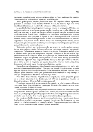CAPÍTULO 16. EL PELIGRO DE LAS PATENTES DE SOFTWARE 109
habrían encontrado con que teníamos acceso telefónico. Como podéis ver, las inciden-
cias en el historial determinan si tienes una técnica original.
Ahora, por supuesto, hay una publicación hecha por Englebart sobre el hipertexto,
que ellos, lo acusados, van a mostrar. De todos modos, no creo que diga nada sobre
tener líneas telefónicas en el ordenador así que no está claro si bastará.
La posibilidad de ir a juicio para revocar una patente es una opción. Debido a los
gastos normalmente ni se plantea, aunque puedas encontrar una prueba sólida que sea
suﬁciente para revocar la patente. Como resultado, una patente nula, una patente que
nominalmente no debería haber existido —pero en realidad muchas de estas patentes
sí existen— es un arma peligrosa. Si alguien te ataca con una patente nula, verdadera-
mente te puede causar muchos problemas. Puedes ir de farol enseñándoles tus pruebas.
Depende de si se pueden asustar de este modo o no. Podrían pensar: «Bueno, vas de
farol, nos imaginamos que realmente no puedes ir a juicio: no te lo puedes permitir, así
que de todos modos te demandaremos».
Todas estas opciones son cuestiones con las que a veces te puedes apañar, pero con
las que a menudo no puedes. Así que tendrás que enfrentarte a patente, tras patente,
tras patente. Cada vez que seas capaz de encontrar alguna de estas tres posibilidades,
te encuentras con que existe otra patente, luego otra y luego otra. Se convierte en algo
parecido a cruzar un campo de minas. Cada paso que das, cada decisión de diseño po-
siblemente no pise una patente, así que puedes dar unos pocos pasos y posiblemente
no habrá una explosión. Pero las posibilidades de que te abras paso a través del cam-
po de minas y crees el programa que quieres desarrollar sin pisar nunca una patente
disminuyen más y más según el programa se hace más grande.
Bueno, la gente solía decirme, «bien, hay patentes en otros campos, ¿por qué el soft-
ware debería estar eximido de ellas?» Observad qué suposición más grotesca tenemos
aquí: de algún modo todos debemos sufrir por el sistema de patentes. Es como decir:
«Alguna gente desarrolla cáncer ¿por qué tú deberías estar exento?» Tal y como yo lo
veo, que una persona no desarrolle cáncer es algo bueno.
Pero detrás de eso hay una pregunta menos sesgada, una buena pregunta, que es:
¿es el software diferente de los demás campos? ¿Debería la política de patentes ser
diferente en campos diferentes? ¿En ese caso, por qué?
Permitidme que conteste a esa pregunta: las patentes se relacionan con diferentes
campos de forma diferente porque, en campos diferentes, las patentes se relacionan
con los productos de forma diferente.
De un extremo tenemos a las empresas farmacéuticas, donde una fórmula dada po-
dría patentarse de modo que esa patente cubra un solo producto. Una sustancia nueva
no estaría protegida por la patente que ya existe. De existir una patente para este nuevo
producto, sería el dueño de la patente quien desarrollaría el nuevo producto.
Eso encaja con la idea ingenua que tenemos del sistema de patentes, que si estas
diseñando un producto nuevo, vas a conseguir «la patente». La idea es que hay una
patente por producto que cubre la idea del producto. En algunos campos esto está cerca
de ser verdad; en otros campos esto está lejos de ser verdad.
 