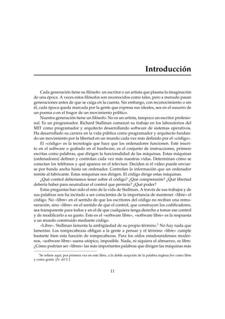 Introducción
Cada generación tiene su ﬁlósofo: un escritor o un artista que plasma la imaginación
de una época. A veces estos ﬁlósofos son reconocidos como tales, pero a menudo pasan
generaciones antes de que se caiga en la cuenta. Sin embargo, con reconocimiento o sin
él, cada época queda marcada por la gente que expresa sus ideales, sea en el susurro de
un poema o en el fragor de un movimiento político.
Nuestra generación tiene un ﬁlósofo. No es un artista, tampoco un escritor profesio-
nal. Es un programador. Richard Stallman comenzó su trabajo en los laboratorios del
MIT como programador y arquitecto desarrollando software de sistemas operativos.
Ha desarrollado su carrera en la vida pública como programador y arquitecto fundan-
do un movimiento por la libertad en un mundo cada vez más deﬁnido por el «código».
El «código» es la tecnología que hace que los ordenadores funcionen. Esté inscri-
to en el software o grabado en el hardware, es el conjunto de instrucciones, primero
escritas como palabras, que dirigen la funcionalidad de las máquinas. Estas máquinas
(ordenadores) deﬁnen y controlan cada vez más nuestras vidas. Determinan cómo se
conectan los teléfonos y qué aparece en el televisor. Deciden si el vídeo puede enviar-
se por banda ancha hasta un ordenador. Controlan la información que un ordenador
remite al fabricante. Estas máquinas nos dirigen. El código dirige estas máquinas.
¿Qué control deberíamos tener sobre el código? ¿Qué comprensión? ¿Qué libertad
debería haber para neutralizar el control que permite? ¿Qué poder?
Estas preguntas han sido el reto de la vida de Stallman. A través de sus trabajos y de
sus palabras nos ha incitado a ser conscientes de la importancia de mantener «libre» el
código. No «libre» en el sentido de que los escritores del código no reciban una remu-
neración, sino «libre» en el sentido de que el control, que construyen los codiﬁcadores,
sea transparente para todos y en el de que cualquiera tenga derecho a tomar ese control
y de modiﬁcarlo a su gusto. Esto es el «software libre», «software libre» es la respuesta
a un mundo construido mediante código.
«Libre». Stallman lamenta la ambigüedad de su propio término.1 No hay nada que
lamentar. Los rompecabezas obligan a la gente a pensar y el término «libre» cumple
bastante bien esta función de rompecabezas. Para los oídos estadounidenses moder-
nos, «software libre» suena utópico, imposible. Nada, ni siquiera el almuerzo, es libre.
¿Cómo podrían ser «libres» las más importantes palabras que dirigen las máquinas más
1
Se reﬁere aquí, por primera vez en este libro, a la doble acepción de la palabra inglesa free como libre
y como gratis. [N. del E.]
11
 