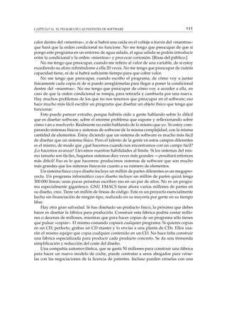 CAPÍTULO 16. EL PELIGRO DE LAS PATENTES DE SOFTWARE 111
calor dentro del «mientras», o de si habrá una caída en el voltaje a través del «mientras»
que hará que la orden condicional no funcione. No me tengo que preocupar de que si
pongo este programa en un entorno de agua salada, el agua salada se podría introducir
entre la condicional y la orden «mientras» y provocar corrosión. [Risas del público.]
No me tengo que preocupar, cuando me reﬁero al valor de una variable, de si estoy
excediendo su aforo reﬁriéndome a ella 20 veces. No me tengo que preocupar de cuánta
capacidad tiene, ni de si habrá suﬁciente tiempo para que cobre valor.
No me tengo que preocupar, cuando escribo el programa, de cómo voy a juntar
físicamente cada copia ni de si puedo arreglármelas para llegar a poner la condicional
dentro del «mientras». No me tengo que preocupar de cómo voy a acceder a ella, en
caso de que la orden condicional se rompa, para retirarla y cambiarla por una nueva.
Hay muchos problemas de los que no nos tenemos que preocupar en el software; eso
hace mucho más fácil escribir un programa que diseñar un objeto físico que tenga que
funcionar.
Esto puede parecer extraño, porque habréis oído a gente hablando sobre lo difícil
que es diseñar software, sobre el enorme problema que supone y reﬂexionando sobre
cómo van a resolverlo. Realmente no están hablando de lo mismo que yo. Yo estoy com-
parando sistemas físicos y sistemas de software de la misma complejidad, con la misma
cantidad de elementos. Estoy diciendo que un sistema de software es mucho más fácil
de diseñar que un sistema físico. Pero el talento de la gente en estos campos diferentes
es el mismo, de modo que ¿qué hacemos cuando nos encontramos con un campo fácil?
¡Lo hacemos avanzar! Llevamos nuestras habilidades al límite. Si los sistemas del mis-
mo tamaño son fáciles, hagamos sistemas diez veces más grandes —¡resultará entonces
más difícil! Eso es lo que hacemos: producimos sistemas de software que son mucho
más grandes que los sistemas físicos en cuanto a su número de elementos.
Un sistema físico cuyo diseño incluye un millón de partes diferentes es un megapro-
yecto. Un programa informático cuyo diseño incluye un millón de partes quizá tenga
300.000 líneas; unas pocas personas escriben eso en un par de años. No es un progra-
ma especialmente gigantesco. GNU EMACS tiene ahora varios millones de partes en
su diseño, creo. Tiene un millón de líneas de código. Este es un proyecto esencialmente
hecho sin ﬁnanciación de ningún tipo, realizado en su mayoría por gente en su tiempo
libre.
Hay otra gran salvedad. Si has diseñado un producto físico, lo próximo que debes
hacer es diseñar la fábrica para producirlo. Construir esta fábrica podría costar millo-
nes o decenas de millones, mientras que para hacer copias de un programa sólo tienes
que pulsar «copiar». El mismo comando copiará cualquier programa. Si quieres copias
en un CD, perfecto, grabas un CD master y lo envías a una planta de CDs. Ellos usa-
rán el mismo equipo que copia cualquier contenido en un CD. No hace falta construir
una fábrica especializada para producir cada producto concreto. Se da una tremenda
simpliﬁcación y reducción del coste del diseño.
Una compañía automovilística, que se gasta 50 millones para construir una fábrica
para hacer un nuevo modelo de coche, puede contratar a unos abogados para vérse-
las con las negociaciones de la licencia de patentes. Incluso pueden vérselas con una
 