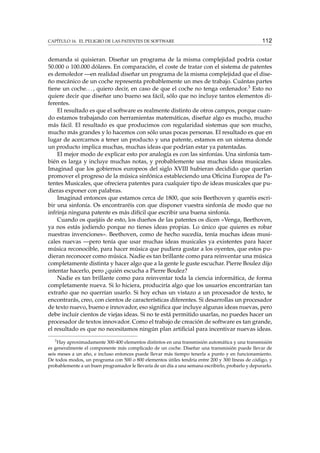CAPÍTULO 16. EL PELIGRO DE LAS PATENTES DE SOFTWARE 112
demanda si quisieran. Diseñar un programa de la misma complejidad podría costar
50.000 o 100.000 dólares. En comparación, el coste de tratar con el sistema de patentes
es demoledor —en realidad diseñar un programa de la misma complejidad que el dise-
ño mecánico de un coche representa probablemente un mes de trabajo. Cuántas partes
tiene un coche..., quiero decir, en caso de que el coche no tenga ordenador.3 Esto no
quiere decir que diseñar uno bueno sea fácil, sólo que no incluye tantos elementos di-
ferentes.
El resultado es que el software es realmente distinto de otros campos, porque cuan-
do estamos trabajando con herramientas matemáticas, diseñar algo es mucho, mucho
más fácil. El resultado es que producimos con regularidad sistemas que son mucho,
mucho más grandes y lo hacemos con sólo unas pocas personas. El resultado es que en
lugar de acercarnos a tener un producto y una patente, estamos en un sistema donde
un producto implica muchas, muchas ideas que podrían estar ya patentadas.
El mejor modo de explicar esto por analogía es con las sinfonías. Una sinfonía tam-
bién es larga y incluye muchas notas, y probablemente usa muchas ideas musicales.
Imaginad que los gobiernos europeos del siglo XVIII hubieran decidido que querían
promover el progreso de la música sinfónica estableciendo una Oﬁcina Europea de Pa-
tentes Musicales, que ofreciera patentes para cualquier tipo de ideas musicales que pu-
dieras exponer con palabras.
Imaginad entonces que estamos cerca de 1800, que sois Beethoven y queréis escri-
bir una sinfonía. Os encontraréis con que disponer vuestra sinfonía de modo que no
infrinja ninguna patente es más difícil que escribir una buena sinfonía.
Cuando os quejáis de esto, los dueños de las patentes os dicen «Venga, Beethoven,
ya nos estás jodiendo porque no tienes ideas propias. Lo único que quieres es robar
nuestras invenciones». Beethoven, como de hecho sucedía, tenía muchas ideas musi-
cales nuevas —pero tenía que usar muchas ideas musicales ya existentes para hacer
música reconocible, para hacer música que pudiera gustar a los oyentes, que estos pu-
dieran reconocer como música. Nadie es tan brillante como para reinventar una música
completamente distinta y hacer algo que a la gente le guste escuchar. Pierre Boulez dijo
intentar hacerlo, pero ¿quién escucha a Pierre Boulez?
Nadie es tan brillante como para reinventar toda la ciencia informática, de forma
completamente nueva. Si lo hiciera, produciría algo que los usuarios encontrarían tan
extraño que no querrían usarlo. Si hoy echas un vistazo a un procesador de texto, te
encontrarás, creo, con cientos de características diferentes. Si desarrollas un procesador
de texto nuevo, bueno e innovador, eso signiﬁca que incluye algunas ideas nuevas, pero
debe incluir cientos de viejas ideas. Si no te está permitido usarlas, no puedes hacer un
procesador de textos innovador. Como el trabajo de creación de software es tan grande,
el resultado es que no necesitamos ningún plan artiﬁcial para incentivar nuevas ideas.
3
Hay aproximadamente 300-400 elementos distintos en una transmisión automática y una transmisión
es generalmente el componente más complicado de un coche. Diseñar una transmisión puede llevar de
seis meses a un año, e incluso entonces puede llevar más tiempo tenerla a punto y en funcionamiento.
De todos modos, un programa con 500 o 800 elementos útiles tendría entre 200 y 300 líneas de código, y
probablemente a un buen programador le llevaría de un día a una semana escribirlo, probarlo y depurarlo.
 