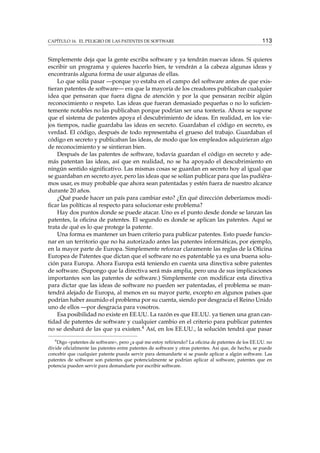 CAPÍTULO 16. EL PELIGRO DE LAS PATENTES DE SOFTWARE 113
Simplemente deja que la gente escriba software y ya tendrán nuevas ideas. Si quieres
escribir un programa y quieres hacerlo bien, te vendrán a la cabeza algunas ideas y
encontrarás alguna forma de usar algunas de ellas.
Lo que solía pasar —porque yo estaba en el campo del software antes de que exis-
tieran patentes de software— era que la mayoría de los creadores publicaban cualquier
idea que pensaran que fuera digna de atención y por la que pensaran recibir algún
reconocimiento o respeto. Las ideas que fueran demasiado pequeñas o no lo suﬁcien-
temente notables no las publicaban porque podrían ser una tontería. Ahora se supone
que el sistema de patentes apoya el descubrimiento de ideas. En realidad, en los vie-
jos tiempos, nadie guardaba las ideas en secreto. Guardaban el código en secreto, es
verdad. El código, después de todo representaba el grueso del trabajo. Guardaban el
código en secreto y publicaban las ideas, de modo que los empleados adquirieran algo
de reconocimiento y se sintieran bien.
Después de las patentes de software, todavía guardan el código en secreto y ade-
más patentan las ideas, así que en realidad, no se ha apoyado el descubrimiento en
ningún sentido signiﬁcativo. Las mismas cosas se guardan en secreto hoy al igual que
se guardaban en secreto ayer, pero las ideas que se solían publicar para que las pudiéra-
mos usar, es muy probable que ahora sean patentadas y estén fuera de nuestro alcance
durante 20 años.
¿Qué puede hacer un país para cambiar esto? ¿En qué dirección deberíamos modi-
ﬁcar las políticas al respecto para solucionar este problema?
Hay dos puntos donde se puede atacar. Uno es el punto desde donde se lanzan las
patentes, la oﬁcina de patentes. El segundo es donde se aplican las patentes. Aquí se
trata de qué es lo que protege la patente.
Una forma es mantener un buen criterio para publicar patentes. Esto puede funcio-
nar en un territorio que no ha autorizado antes las patentes informáticas, por ejemplo,
en la mayor parte de Europa. Simplemente reforzar claramente las reglas de la Oﬁcina
Europea de Patentes que dictan que el software no es patentable ya es una buena solu-
ción para Europa. Ahora Europa está teniendo en cuenta una directiva sobre patentes
de software. (Supongo que la directiva será más amplia, pero una de sus implicaciones
importantes son las patentes de software.) Simplemente con modiﬁcar esta directiva
para dictar que las ideas de software no pueden ser patentadas, el problema se man-
tendrá alejado de Europa, al menos en su mayor parte, excepto en algunos países que
podrían haber asumido el problema por su cuenta, siendo por desgracia el Reino Unido
uno de ellos —por desgracia para vosotros.
Esa posibilidad no existe en EE.UU. La razón es que EE.UU. ya tienen una gran can-
tidad de patentes de software y cualquier cambio en el criterio para publicar patentes
no se deshará de las que ya existen.4 Así, en los EE.UU., la solución tendrá que pasar
4
Digo «patentes de software», pero ¿a qué me estoy reﬁriendo? La oﬁcina de patentes de los EE.UU. no
divide oﬁcialmente las patentes entre patentes de software y otras patentes. Así que, de hecho, se puede
concebir que cualquier patente pueda servir para demandarte si se puede aplicar a algún software. Las
patentes de software son patentes que potencialmente se podrían aplicar al software, patentes que en
potencia pueden servir para demandarte por escribir software.
 