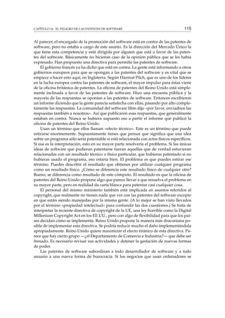 CAPÍTULO 16. EL PELIGRO DE LAS PATENTES DE SOFTWARE 115
Al parecer, el encargado de la promoción del software está en contra de las patentes de
software, pero no estaba a cargo de este asunto. Es la dirección del Mercado Único la
que tiene esta competencia y está dirigida por alguien que está a favor de las paten-
tes del software. Básicamente no hicieron caso de la opinión pública que se les había
expresado. Han propuesto una directiva para permitir las patentes de software.
El gobierno francés ya ha dicho que está en contra. La gente está informando a otros
gobiernos europeos para que se opongan a las patentes del software y es vital que se
empiece a hacer esto aquí, en Inglaterra. Según Harmut Pilch, que es uno de los líderes
en la lucha europea contra las patentes de software, el mayor impulso para éstas viene
de la oﬁcina británica de patentes. La oﬁcina de patentes del Reino Unido está simple-
mente inclinada a favor de las patentes de software. Hizo una encuesta pública y la
mayoría de las respuestas se oponían a las patentes de software. Entonces escribieron
un informe diciendo que la gente parecía satisfecha con ellas, pasando por alto comple-
tamente las respuestas. La comunidad del software libre dijo «por favor, enviadnos las
respuestas también a nosotros». Así que publicaron esas respuestas, que generalmente
estaban en contra. Nunca se hubiera supuesto eso a partir el informe que publicó la
oﬁcina de patentes del Reino Unido.
Usan un término que ellos llaman «efecto técnico». Este es un término que puede
estirarse enormemente. Supuestamente tienes que pensar que signiﬁca que una idea
sobre un programa sólo sería patentable si está relacionada con actos físicos especíﬁcos.
Si esa es la interpretación, esto en su mayor parte resolvería el problema. Si las únicas
ideas de software que pudieran patentarse fueran aquellas que de verdad estuvieran
relacionadas con un resultado técnico o físico particular, que hubieras patentado si no
hubieras usado el programa, eso estaría bien. El problema es que puedes estirar ese
término. Puedes describir el resultado que obtienes por utilizar cualquier programa
como un resultado físico. ¿Cómo se diferencia este resultado físico de cualquier otro?
Bueno, se diferencia como resultado de este cómputo. El resultado es que la oﬁcina de
patentes del Reino Unido propone algo que parece llevar a que resuelva el problema en
su mayor parte, pero en realidad da carta blanca para patentar casi cualquier cosa.
El personal del mismo ministerio también está implicada en asuntos referidos al
copyright, que realmente no tienen nada que ver con las patentes del software excepto
en que están siendo manejadas por la misma gente. (A lo mejor se han visto llevados
por el término «propiedad intelectual» para confundir las dos cuestiones.) Se trata de
interpretar la reciente directiva de copyright de la UE, una ley horrible como la Digital
Millenium Copyright Act en los EE.UU., pero con algo de ﬂexibilidad para que los paí-
ses decidan cómo se implementa. Reino Unido propone la manera más draconiana po-
sible de implementar esta directiva. Se podría reducir mucho el daño implementándola
apropiadamente. Reino Unido quiere maximizar el efecto tiránico de esta directiva. Pa-
rece que hay cierto grupo —¿el Departamento de Comercio e Industria?— que debe ser
frenado. Es necesario revisar sus actividades y detener la gestación de nuevas formas
de poder.
Las patentes de software subordinan a todo desarrollador de software y a todo
usuario a una nueva forma de burocracia. Si los negocios que usan ordenadores se
 