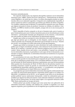 CAPÍTULO 17. ¿PUEDES CONFIAR EN TU ORDENADOR? 119
funcionar automáticamente.
Por supuesto, Hollywood y las empresas discográﬁcas planean usar la informática
traicionera para «DRM» (Digital Restriction Management, «Administración de Restric-
ciones Digitales»), de modo que los vídeos y la música descargados puedan ser repro-
ducidos sólo en un ordenador especíﬁco. Compartir será completamente imposible, al
menos usando los archivos autorizados que tendrás que obtener de dichas compañías.
Tú, el público, deberías tener la libertad y la capacidad de compartir esas cosas. (Espero
que alguien encuentre la forma de producir versiones no cifradas, de subirlas y com-
partirlas, así DRM no tendrá un éxito completo, aunque esto no es una excusa para el
sistema.)
Hacer imposible el hecho compartir es de por sí bastante malo, pero el asunto es
peor. Existen planes para usar el mismo mecanismo para enviar documentos por correo
electrónico —produciendo mensajes que desaparecen en dos semanas, o documentos
que sólo pueden ser leídos en los ordenadores de determinada empresa.
Imagina que recibes un mensaje de correo electrónico de tu jefe diciéndote que ha-
gas algo que piensas que es arriesgado; un mes después, cuando el tiro sale por la
culata no puedes usar el mensaje para demostrar que la decisión no fue tuya. «Ponerlo
por escrito» no te protege si la orden está escrita en tinta que desaparece.
Imagina que recibes un mensaje de correo electrónico de tu jefe estableciendo una
política que es ilegal o moralmente ultrajosa, como destrozar los documentos de la au-
ditoría de tu empresa, o permitir que una amenaza peligrosa para tu país avance sin
control. Ahora, puedes enviar esta noticia a una periodista y exponer esa actividad.
Con la informática traicionera, la periodista no será capaz de leer el documento; su or-
denador se negará a obedecerla. La informática traicionera se transforma en un paraíso
para la corrupción.
Los procesadores de texto como Microsoft Word podrían usar la informática trai-
cionera cuando guardes tus documentos para asegurarte de que ningún procesador de
texto de la competencia pueda leerlos. En la actualidad debemos averiguar los secre-
tos del formato de Word mediante laboriosos experimentos, para que los procesadores
libres puedan leer documentos de Word. Si Word cifra los documentos usando la in-
formática traicionera cuando los guarda, la comunidad del software libre no tendrá
la posibilidad de desarrollar software para leerlos —y si pudiéramos, esos programas
podrían ser prohibidos por la Digital Millennium Copyright Act.
Los programas que usen la informática traicionera descargarán continuamente nue-
vas reglas de autorización desde Internet e impondrán dichas reglas en tu trabajo. Si a
Microsoft, o al gobierno de los EE.UU., no les agrada lo que dices en un documento,
podrán publicar nuevas restricciones instruyendo a todos los ordenadores para que
prohíban que alguien lea dicho documento. Cada ordenador obedecerá cuando descar-
gue las nuevas instrucciones. Su escrito estará sujeto a un supresión retroactiva estilo
1984. Hasta usted podría ser incapaz de leerlo.
Podrías pensar que puedes averiguar qué cosas sucias hace una aplicación de la
informática traicionera, estudiar cuán dañinas son y decidir si aceptarlas o no. Sería
ingenuo aceptarlas, pero el problema es de tal magnitud que no podrías resistir mucho
 
