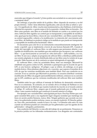 INTRODUCCIÓN: Lawrence Lessig 12
esenciales que dirigen el mundo? ¿Cómo podría una sociedad en su sano juicio aspirar
a semejante ideal?
Sin embargo, el peculiar tañido de la palabra «libre» depende de nosotros y no del
propio término. «Libre» tiene diferentes signiﬁcados, sólo uno de ellos se reﬁere a «pre-
cio». Un signiﬁcado de «libre» mucho más fundamental es, dice Stallman, el del término
«libertad de expresión» o quizás mejor el de la expresión «trabajo libre no forzado». No
libre como gratuito, sino libre en el sentido de limitado en cuanto a su control por los
otros. Software libre signiﬁca un control que es transparente y susceptible de modiﬁca-
ción, igual que las leyes libres, o leyes de una «sociedad libre», son libres cuando hacen
su control cognoscible y abierto a la modiﬁcación. La intención del «movimiento soft-
ware libre» de Stallman es producir código en la medida en que pueda ser transparente
y susceptible de modiﬁcación haciéndolo «libre».
El mecanismo para este ﬁn es un instrumento extraordinariamente inteligente lla-
mado «copyleft» que se implementa a través de una licencia llamada GPL. Usando el
poder del copyright, el «software libre» no sólo asegura que permanece abierto y sus-
ceptible de modiﬁcación, sino también que otro software que incorpore y use «software
libre» —y que técnicamente se convierta en «obra derivada»— debe también, a su vez,
ser libre. Si uno usa y adapta un programa de software libre y distribuye públicamente
esa versión adaptada, la versión distribuida debe ser tan libre como la versión de la que
procede. Debe hacerse así, de lo contrario se estará infringiendo el copyright.
El «software libre», como las sociedades libres, tiene sus enemigos. Microsoft ha
entablado una guerra contra la GPL, alertando a quienquiera que le escuche de que la
GPL es una licencia «peligrosa». El peligro a que se reﬁere, sin embargo, es en gran
medida ﬁcticio. Otros plantean objeciones a la «coerción» que supone el mandato de la
GPL de que las versiones modiﬁcadas sean también libres. Pero una condición no es
coerción. Si no es coerción que Microsoft no permita a lo usuarios distribuir versiones
modiﬁcadas de Ofﬁce sin pagarle (presumiblemente) millones, entonces no es coerción
que la GPL establezca que las versiones modiﬁcadas del software libre sean también
libres.
También están los que caliﬁcan el mensaje de Stallman de demasiado extremista.
Pero no es extremista. Al contrario, en un sentido obvio el trabajo de Stallman es una
simple traslación de la libertad que nuestra tradición ha inscrito en el mundo anterior
al código. El «software libre» asegura que el mundo gobernado por el código es tan
«libre» como nuestra tradición que construyó el mundo anterior al código.
Por ejemplo: una «sociedad libre» está regulada por leyes. Pero hay límites que cual-
quier sociedad libre pone a esa regulación legal: ninguna sociedad que mantenga sus
leyes en secreto podría llamarse, nunca, libre. Ningún gobierno que esconda sus nor-
mas a los gobernados podría incluirse, nunca, en nuestra tradición. El Derecho gobier-
na. Pero sólo, precisamente, cuando lo hace a la vista. Y el Derecho sólo está a la vista
cuando sus términos pueden ser conocidos por los gobernados o por los agentes de los
gobernados —abogados, parlamentos.
Esta condición del Derecho va más allá del trabajo de un parlamento. Pensemos en
la práctica jurídica en los tribunales norteamericanos. Los abogados son contratados
 