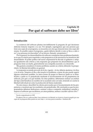 Capítulo 18
Por qué el software debe ser libre1
Introducción
La existencia del software plantea inevitablemente la pregunta de qué decisiones
deberían tomarse respecto a su uso. Por ejemplo, supongamos que una persona que
tiene una copia de un programa, se encuentra con otra que desearía tener otra copia del
mismo. Es posible copiar el programa; ¿quién debería decidir si esto se lleva a cabo o
no? ¿Las personas involucradas? ¿O un tercero, llamado «propietario»?
Por lo general, los desarrolladores de software consideran estos problemas basándo-
se en que el criterio para responder a esta pregunta es el de maximizar los beneﬁcios del
desarrollador. El poder político del sector empresarial ha llevado al gobierno a adop-
tar igualmente este criterio y esta respuesta que proponen los desarrolladores: que el
programa tiene un dueño, generalmente una compañía asociada a su desarrollo.
Me gustaría considerar el mismo problema usando un criterio diferente: la prospe-
ridad y la libertad del público en general.
La respuesta no puede provenir de la ley vigente —la ley debería ajustarse a la ética
y no al revés. Tampoco el día a día resuelve el problema, a pesar de que puede sugerir
algunas soluciones posibles. La única forma de juzgar es observar quién se ve bene-
ﬁciado y quién se ve perjudicado mediante el reconocimiento de los propietarios de
software, por qué y en qué medida. En otras palabras, deberíamos realizar un análisis
del tipo coste-beneﬁcio en nombre de la sociedad como un todo, teniendo en cuenta la
libertad individual así como la producción de bienes materiales.
En este ensayo, describiré los efectos provocados por el reconocimiento de los pro-
pietarios y mostrará que los resultados son perjudiciales. Mi conclusión es que los pro-
gramadores debemos dedicarnos a animar a otros a compartir, redistribuir, estudiar y
mejorar el software que escribimos, en otras palabras, animar a escribir software libre.2
1
Escrito originalmente en 1992
2
El adjetivo libre en «software libre» hace referencia a la libertad, no al precio; el precio pagado por una
copia de un programa libre puede ser cero, bajo o —en muy pocas ocasiones— bastante alto.
122
 