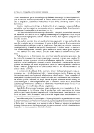CAPÍTULO 18. POR QUÉ EL SOFTWARE DEBE SER LIBRE 124
cuenta la manera en que se redistribuye— y el efecto de restringir su uso —suponiendo
que el software ha sido desarrollado. Si una de estas actividades es beneﬁciosa y la
otra es perjudicial, deberíamos deshacernos de esta doble actividad y utilizar sólo la
beneﬁciosa.
En otras palabras, si restringir la distribución de un programa ya desarrollado es
perjudicial para la sociedad en su conjunto, entonces un desarrollador de software con
una orientación ética debería rechazar esta opción.
Para determinar el efecto de restringir el derecho a compartir, necesitamos comparar
los beneﬁcios para la sociedad de un programa restringido —propietario— con los que
ofrece ese mismo programa accesible a todo el mundo. Esto signiﬁca comparar dos
mundos posibles.
Este análisis también tiene en cuenta el contra-argumento, a veces defendido, de
que «los beneﬁcios que se proporcionan al vecino al darle una copia de un programa se
cancelan por el perjuicio provocado al propietario». Este contra-argumento presupone
que el perjuicio y el beneﬁcio son iguales en magnitud. El análisis implica la compara-
ción de ambas magnitudes y muestra que el beneﬁcio es mucho mayor que el perjuicio.
Para clariﬁcar todo esto, vamos a aplicarlo a otro ámbito: la construcción de carre-
teras.
Pudiera ser que la ﬁnanciación para construir todas las carreteras proviniese de
los peajes. En consecuencia, nos encontraríamos puntos de peaje en cada esquina. Un
sistema de este tipo generaría incentivos a la hora de mejorar las carreteras. También
tendría la virtud de obligar a los usuarios de una determinada carretera a que pagasen
por ella. Sin embargo, un punto de peaje es un obstáculo artiﬁcial para una circulación
ﬂuida —artiﬁcial, porque no es una consecuencia derivada del funcionamiento de los
coches o de las carreteras.
Si comparamos la utilidad de las carreteras libres y de la carreteras con peaje, en-
contramos que —siendo iguales en todo—, las carreteras sin puntos de peaje son más
baratas de construir, más baratas de administrar y más eﬁcientes.3 En un país pobre, el
peaje podría provocar que algunas carreteras fuesen inaccesibles a muchos ciudadanos.
De manera que las carreteras sin peajes ofrecen mayores beneﬁcios a la sociedad y un
coste menor; por lo tanto son preferibles para la sociedad. De este modo, la sociedad
debería elegir ﬁnanciar las carreteras de otra forma, y no mediante peajes. El uso de las
carreteras, una vez construidas, debería ser gratuito.
Cuando los defensores de los peajes, los presentan como meros recaudadores de fon-
dos, distorsionan la elección que existe de verdad. Los peajes incrementan los fondos
públicos, pero hacen algo más: degradan, de hecho, la carretera. La carretera de peaje
no es tan buena como la carretera libre; que se nos proporcionen más carreteras o ca-
3
Los problemas asociados a la contaminación y a la congestión del tráﬁco no modiﬁcan esta conclusión.
Si queremos encarecer la conducción, para desanimar la conducción en general, no deberíamos recurrir a
las peajes que contribuyen a aumentar la contaminación y la congestión. Un impuesto sobre la gasolina
es mucho mejor. Del mismo modo, no es relevante el deseo de aumentar la seguridad en una carretera
limitando el máximo de velocidad. Una carretera de libre acceso aumenta la media de velocidad evitando
las paradas y los atascos, sea cual sea el límite de velocidad.
 