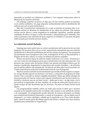 CAPÍTULO 18. POR QUÉ EL SOFTWARE DEBE SER LIBRE 127
desarrollo no produce una diferencia cualitativa. Y no requiere restricciones sobre la
libertad de los usuarios normales.
Sin embargo, imponer un precio en algo que, de otra manera, podría ser gratuito,
es un cambio cualitativo. Un pago impuesto unilateralmente sobre la distribución del
software provoca un gran desincentivo.
Más aún, la producción centralizada tal y como se practica en nuestros días es in-
eﬁciente incluso en términos de distribución de las copias de software. Este sistema
incluye enviar discos o cintas magnéticas en embalajes superﬂuos, mandar grandes
cantidades de ellos a lo largo y ancho del mundo y almacenarlos para venderlos. Este
costo se presenta como derivado de hacer negocios; en realidad, es una parte del gasto
inútil causado por el hecho de tener dueños.
La cohesión social dañada
Suponga que tanto usted como su vecino consideraran útil la ejecución de un cierto
programa. En un pacto ético con su vecino, seguramente entenderíais que una solución
apropiada de la situación posibilitaría que los dos usasen el programa. Una propuesta
que permitiese usar el programa solo a uno, restringiendo al otro, es discriminatoria; a
ninguno de los dos, usted o su vecino, les debería de parecer aceptable.
Firmar una licencia típica de software implica traicionar a tu vecino: «Prometo pri-
var a mi vecino de este programa para que yo pueda tener una sola copia para mí.» Las
personas que toman estas decisiones sienten una presión psicológica interna que les
empuja a justiﬁcarlas degradando la importancia de ayudar al prójimo —de tal forma
que el espíritu público sale perjudicado. Se trata de un daño psico-social asociado con
el daño material provocado por la desincentivación de usar el programa.
Muchos usuarios admiten inconscientemente que resulta erróneo negarse a compar-
tir, así que deciden ignorar las licencias y las leyes, y comparten el programa de todas
formas. Pero a menudo se sienten culpables haciéndolo. Saben que deben infringir las
leyes para poder ser buenos vecinos, pero siguen considerando que las leyes tienen au-
toridad y concluyen que ser un buen vecino —dado que lo son— es algo malo o de lo
que sentirse avergonzados. Se trata, también, de un tipo de daño psico-social, pero se
puede escapar de ello decidiendo que las licencias y las leyes no tienen fuerza moral
alguna.
Los programadores también sufren ese daño psico-social al saber que a muchos
usuarios se les impedirá aprovechar su trabajo. Esto conduce a una actitud de cinismo
o de autoengaño. Un programador puede describir de manera entusiasta un trabajo
que considera técnicamente interesante, y cuando se le pregunta: «¿Se me dejará usar el
programa?», se vuelve cabizbajo y admite que la respuesta es no. Para evitar desalen-
tarse, o bien la mayor parte del tiempo ignora este hecho, o adopta una cínica postura
diseñada para menoscabar su importancia.
 
