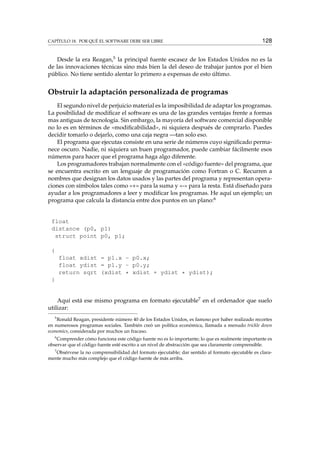 CAPÍTULO 18. POR QUÉ EL SOFTWARE DEBE SER LIBRE 128
Desde la era Reagan,5 la principal fuente escasez de los Estados Unidos no es la
de las innovaciones técnicas sino más bien la del deseo de trabajar juntos por el bien
público. No tiene sentido alentar lo primero a expensas de esto último.
Obstruir la adaptación personalizada de programas
El segundo nivel de perjuicio material es la imposibilidad de adaptar los programas.
La posibilidad de modiﬁcar el software es una de las grandes ventajas frente a formas
mas antiguas de tecnología. Sin embargo, la mayoría del software comercial disponible
no lo es en términos de «modiﬁcabilidad», ni siquiera después de comprarlo. Puedes
decidir tomarlo o dejarlo, como una caja negra —tan solo eso.
El programa que ejecutas consiste en una serie de números cuyo signiﬁcado perma-
nece oscuro. Nadie, ni siquiera un buen programador, puede cambiar fácilmente esos
números para hacer que el programa haga algo diferente.
Los programadores trabajan normalmente con el «código fuente» del programa, que
se encuentra escrito en un lenguaje de programación como Fortran o C. Recurren a
nombres que designan los datos usados y las partes del programa y representan opera-
ciones con símbolos tales como «+» para la suma y «-» para la resta. Está diseñado para
ayudar a los programadores a leer y modiﬁcar los programas. He aquí un ejemplo; un
programa que calcula la distancia entre dos puntos en un plano:6
float
distance (p0, p1)
struct point p0, p1;
{
float xdist = p1.x - p0.x;
float ydist = p1.y - p0.y;
return sqrt (xdist * xdist + ydist * ydist);
}
Aquí está ese mismo programa en formato ejecutable7 en el ordenador que suelo
utilizar:
5
Ronald Reagan, presidente número 40 de los Estados Unidos, es famoso por haber realizado recortes
en numerosos programas sociales. También creó un política económica, llamada a menudo trickle down
economics, considerada por muchos un fracaso.
6
Comprender cómo funciona este código fuente no es lo importante; lo que es realmente importante es
observar que el código fuente esté escrito a un nivel de abstracción que sea claramente comprensible.
7
Obsérvese la no comprensibilidad del formato ejecutable; dar sentido al formato ejecutable es clara-
mente mucho más complejo que el código fuente de más arriba.
 