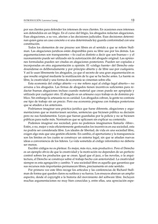 INTRODUCCIÓN: Lawrence Lessig 13
por sus clientes para defender los intereses de esos clientes. En ocasiones esos intereses
son defendidos en un litigio. En el curso del litigio, los abogados redactan alegaciones.
Esas alegaciones, a su vez, afectan a las decisiones judiciales. Esas decisiones determi-
nan quien gana un caso concreto o si una determinada ley guarda conformidad con una
constitución.
Todos los elementos de ese proceso son libres en el sentido a que se reﬁere Stall-
man. Las alegaciones jurídicas están disponibles para su libre uso por los demás. Las
argumentaciones son transparentes —lo cual es distinto a decir que son buenas— y el
razonamiento puede ser utilizado sin la autorización del abogado original. Las opinio-
nes formuladas pueden ser citadas en alegaciones posteriores. Pueden ser copiadas e
incorporadas en otra argumentación u opinión. El «código fuente» del Derecho esta-
dounidense es deliberadamente y por principio abierto y de libre uso por cualquiera.
Y así lo usan libremente los abogados, ya que el secreto de una gran argumentación es
que resulte original mediante la reutilización de lo que se ha hecho antes. La fuente es
libre, la creatividad y una forma de economía se cimentan sobre ella.
Esta economía del código abierto —y me reﬁero aquí al código legal abierto— no
arruina a los abogados. Las ﬁrmas de abogados tienen incentivos suﬁcientes para re-
dactar buenas alegaciones incluso cuando material que crean pueda ser apropiado y
utilizado por cualquier otro. El abogado es un artesano cuyo trabajo es de dominio pú-
blico. Sin embargo la artesanía no es caridad. Los abogados cobran, la gente no contrata
ese tipo de trabajo sin un precio. Pero esa economía progresa con trabajos posteriores
que se añaden a los anteriores.
Podríamos imaginar una práctica jurídica que fuese diferente, alegaciones y argu-
mentaciones que se mantuviesen secretas, sentencias que hiciesen pública su decisión
pero no sus fundamentos. Leyes que fueran guardadas por la policía y no se hiciesen
públicas para nadie más. Normativas que se aplicasen sin explicar su contenido.
Podemos imaginar esa sociedad, pero no podemos imaginarnos llamarla «libre».
Estén, o no, mejor o más eﬁcientemente gestionados los incentivos en esa sociedad, esta
no podría ser considerada libre. Los ideales de libertad, de vida en una sociedad libre,
exigen algo más que una gestión eﬁciente. En cambio, el aperturismo y la transparencia
son los límites en los cuales se construye un sistema legal, sin que se añadan nuevas
ideas a conveniencia de los líderes. La vida sometida al código informático no debería
ser menos.
Escribir códigos no es pleitear. Es mejor, más rico, más productivo. Pero el Derecho
es un ejemplo obvio de que la creatividad y la motivación no dependen de un perfecto
control sobres los productos que se crean. Igual que el jazz, o las novelas, o la arqui-
tectura, el Derecho se construye sobre el trabajo hecho con anterioridad. La creatividad
siempre es esta agregación y cambio. Y una sociedad libre es aquella que garantiza que
sus recursos más importantes permanecen libres, precisamente en este sentido.
Por primera vez este libro recoge los artículos y las conferencias de Richard Stall-
man de forma que queden claros su sutileza y su fuerza. Los ensayos abarcan un amplio
espectro, desde el copyright a la historia del movimiento del software libre. Incluyen
muchas argumentaciones no muy bien conocidas y, entre ellas, una apreciación espe-
 