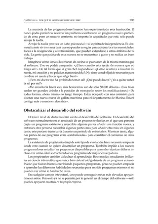 CAPÍTULO 18. POR QUÉ EL SOFTWARE DEBE SER LIBRE 130
La mayoría de los programadores buenos han experimentado esta frustración. El
banco podía permitirse resolver un problema escribiendo un programa nuevo partien-
do de cero, pero un usuario corriente, no importa lo capacitado que esté, sólo puede
arrojar la toalla.
Arrojar la toalla provoca un daño psicosocial —al espíritu de independencia. Es des-
moralizante vivir en una casa que no puedes arreglar para adecuarla a tus necesidades.
Lleva a la resignación y al retraimiento, que pueden extenderse a otros ámbitos de tu
vida. La gente que padece de esta manera no se encuentran a gusto y no realiza un buen
trabajo.
Imagínese cómo sería si las recetas de cocina se guardasen de la misma manera que
el software. Uno se podría preguntar: «¿Cómo cambio esta receta de manera que no
tenga sal?». De tal forma que el gran chef respondiese: «¿Cómo se atreve a insultar mi
receta, mi creación y mi paladar, manoseándola? ¡No tiene usted el juicio necesario para
cambiar mi receta y hacer que salga bien!»
«¡Pero mi doctor me ha prohibido tomar sal! ¿Qué puedo hacer? ¿Va a quitar usted
la sal por mí?»
«Me encantaría hacer eso; mis honorarios son de sólo 50.000 dólares». (Las tasas
suelen ser grandes debido a la posición de monopolio sobre los modiﬁcaciones.) «De
todas formas, ahora mismo no tengo tiempo. Estoy ocupado con una comisión para
diseñar una nueva receta de galleta marítima para el departamento de Marina. Estaré
contigo más o menos en dos años».
Obstaculizar el desarrollo del software
El tercer nivel de daño material afecta al desarrollo del software. El desarrollo del
software normalmente era el resultado de un proceso evolutivo, en el que una persona
cogía un programa existente y reescribía algunas partes añadir una función nueva, y
entonces otra persona reescribía algunas partes más para añadir otra más; en algunos
casos, este proceso transcurría durante un periodo de veinte años. Mientras tanto, algu-
nas partes de ese programa eran «canibalizadas» para constituir el comienzo de otros
programas.
La existencia de propietarios impide este tipo de evolución, hace necesario empezar
desde cero cuando se quiere desarrollar un programa. También impide a los nuevos
programadores estudiar los programas disponibles para aprender técnicas útiles o in-
cluso ver cómo están estructurados los programas de mayor envergadura.
Los propietarios también diﬁcultan el aprendizaje. He conocido estudiantes brillan-
tes en ciencia informática que nunca han visto el código fuente de un programa extenso.
Puede que fueran buenos escribiendo pequeños programas, pero no pueden empezar
a aprender las diferentes habilidades necesarias para escribir programas extensos si no
pueden ver cómo lo han hecho otros.
En cualquier campo intelectual, uno puede conseguir metas más elevadas apoyán-
dose en otros. Pero esto ya no se permite por lo general en el campo del software —sólo
puedes apoyarte en otros en tu propia empresa.
 