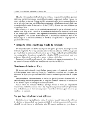 CAPÍTULO 18. POR QUÉ EL SOFTWARE DEBE SER LIBRE 131
El daño psicosocial asociado afecta al espíritu de cooperación cientíﬁca, que nor-
malmente era tan intensa que los cientíﬁcos seguían cooperando incluso cuando sus
países entraban en guerra. En este sentido, los oceanógrafos japoneses que abandona-
ron su laboratorio en una isla del Pacíﬁco preservaron cuidadosamente su trabajo en el
momento de la invasión de los marines de los EE.UU. y dejaron una nota pidiendo que
lo guardaran bien.
El conﬂicto por la obtención de beneﬁcio ha destruido lo que se salvó del conﬂicto
internacional. Hoy en día, cientíﬁcos de numerosas disciplinas no publican lo suﬁciente
en sus trabajos para permitir a otros repetir el experimento. Publican solamente aque-
llo que permita a los lectores maravillarse por lo mucho que saben hacer. Esto es así,
desde luego, en la ciencia informática, en donde el código fuente de los programas es
generalmente secreto.
No importa cómo se restringe el acto de compartir
He discutido sobre los efectos de impedir a la gente que copie, modiﬁque o desa-
rrolle un programa. No he especiﬁcado cómo se lleva a cabo esta obstrucción, puesto
que no afecta a la conclusión. Como quiera que se haga, mediante protección antico-
pia, o copyright, o licencias, o encriptación, o tarjetas ROM, o números de serie en el
hardware, si tiene éxito impidiendo el uso, el perjuicio está hecho.
Los usuarios consideran algunos de estos métodos más repugnantes que otros. Creo
que los métodos más odiados son aquellos que cumplen su objetivo.
El software debería ser libre
He argumentado cómo la propiedad de un programa —el poder de restringir las
modiﬁcaciones o las copias— es obstructiva. Sus efectos negativos son extensos e im-
portantes. Se sigue pues que en la sociedad no deberían existir propietarios de progra-
mas.
Otra manera de comprender esto es reconocer que lo que la sociedad necesita es
software libre y el software propietario es un pobre sustituto. Promover el sustituto no
es una manera lógica de conseguir lo que necesitamos.
Vaclav Havel nos aconsejó: «Trabajad por algo porque es bueno, no simplemente
porque tiene probabilidades de éxito». Un negocio que produce software propietario
tiene probabilidades de éxito en sus propios y estrechos términos, pero no es lo que
beneﬁcia a la sociedad.
Por qué la gente desarrollará software
Si eliminamos el copyright como forma de animar a la gente a desarrollar software,
al principio se desarrollará una menor cantidad de software, pero ese software será
más útil. No está claro si la satisfacción total del usuario será inferior; pero si esto es
 