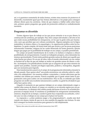 CAPÍTULO 18. POR QUÉ EL SOFTWARE DEBE SER LIBRE 132
así, o si queremos aumentarla de todas formas, existen otras maneras de promover el
desarrollo, exactamente igual que hay formas alternativas a los peajes para conseguir
obtener dinero para las carreteras. Antes de que empiece a hablar sobre cómo hacer
esto, primero quiero preguntar que grado de promoción artiﬁcial es verdaderamente
necesario.
Programar es divertido
Existen algunos tipos de trabajo en los que pocos entrarán si no es por dinero; la
construcción de carreteras, por ejemplo. Hay otros campos del estudio y del arte en los
que existe escasa probabilidad de enriquecerse, en los que la gente entra por fascina-
ción o por que perciben que son valiosos socialmente. Algunos ejemplos son la lógica
matemática, la música clásica y la arqueología; y la organización política entre los tra-
bajadores. La gente compite, de forma triste más que incisiva, por las pocas posiciones
remuneradas existentes, ninguna de las cuales ﬁnanciada de forma generosa. Quizás
tengan que pagar por la posibilidad de trabajar en ese campo, si pueden permitírselo.
Un campo así puede transformarse de la noche a la mañana si empieza a ofrecer
posibilidades de enriquecimiento. Cuando un trabajador prospera, otros demandan las
mismas oportunidades. Pronto todos pedirán grandes sumas de dinero por aquello que
antes hacían por placer. En un par de años, todo el mundo relacionado con ese campo
se burlará de la idea de que ese trabajo se realice sin grandes sumas de dinero a cam-
bio. Aconsejarán a los planiﬁcadores sociales que se aseguren de que estos retornos de
capital sean posibles, creando privilegios especiales, poderes y monopolios, alegando
que son necesarios para lograrlo.
Esta transformación acaeció en el campo de la programación informática durante la
década pasada. Hace quince años8 uno podía encontrarse con artículos sobre la «adic-
ción a los ordenadores»: los usuarios estaban «conectados» y tenían adicciones que les
costaban cien dólares por semana. Parecía aceptable que la gente amase tanto la pro-
gramación como para acabar con sus matrimonios. Hoy en día, se entiende que nadie
programe sin recibir una excelente remuneración a cambio. La gente ha olvidado lo que
sabía hace quince años.
Llegado el momento en que quienes trabajan en un campo determinado exigen a
cambio altas sumas de dinero, el campo en cuestión ya no necesita regirse por esa pa-
sión voluntariosa. La dinámica del cambio puede efectuarse al revés si la sociedad pro-
porciona el empuje inicial. Si anulamos la posibilidad de enriquecerse enormemente,
entonces, después de un tiempo, cuando la gente haya reajustado sus actitudes, volve-
rán una vez más a trabajar en ese campo por el placer de hacerlo.
La respuesta a «¿cómo podemos pagar a los programadores?», resulta más fácil
cuando nos damos cuenta de que no es una cuestión de pagarles una fortuna. Es más
fácil conseguir los fondos necesarios para ganarse la vida simplemente.
8
Quince años antes de escribir este artículo transcurría el año 1977.
 