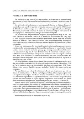 CAPÍTULO 18. POR QUÉ EL SOFTWARE DEBE SER LIBRE 133
Financiar el software libre
Las instituciones que pagan a los programadores no tienen que ser necesariamente
empresas de software. Otras muchas instituciones ya existentes se pueden encargar de
ello.
Los fabricantes de hardware saben que es esencial colaborar en el desarrollo de soft-
ware incluso aun cuando no puedan controlar el uso de ese software. En 1970, la mayo-
ría del software era libre porque no se había considerado la posibilidad de restringirlo.
Hoy en día, su creciente voluntad de unirse en consorcios reﬂeja la consideración de
que la propiedad del software no es lo que realmente les importa.
Las universidades dirigen bastantes proyectos de programación. Hoy en día, a me-
nudo venden los resultados, cuando en la década de 1970 no lo hacían. ¿Hay algu-
na duda de que la universidades desarrollarían software libre si estuviese prohibida
la venta de software? Estos proyectos podrían estar respaldados por los mismos con-
tratos y subvenciones gubernamentales que ahora respaldan al desarrollo de software
propietario.
Lo normal ahora es que los investigadores universitarios obtengan subvenciones
para desarrollar un sistema, desarrollarlo casi hasta el punto de completarlo, denomi-
nando a eso un producto «acabado» y luego que las empresas realmente lo terminen
y lo conviertan en algo útil. A veces declaran «libre» la versión sin acabar; si son pro-
fundamente corruptos entonces consiguen una licencia de exclusividad para la univer-
sidad. Esto no es un secreto; se admite abiertamente por todos los involucrados. Sin
embargo, si los investigadores no se vieran tentados a hacer estas cosas, seguirían in-
vestigando de todas formas.
Los programadores que escriban software libre pueden vivir a base de vender servi-
cios relacionados con el software. He sido contratado para trasladar el Compilador GNU
de C a un hardware nuevo y para construir interfaces de usuario para GNU Emacs.
(Ofrezco estas mejoras al público una vez acabadas.) También doy clases por las que
me pagan.
No soy el único que trabaja de esta manera. Existe una corporación que está cre-
ciendo de forma exitosa y se dedica a este tipo de trabajo. Otras empresas proporcio-
nan soporte comercial para el software libre del sistema GNU. Este es el comienzo de
una industria independiente de soporte de software —una industria que podría crecer
bastante si el software libre se llega a imponer. Proporciona a los usuarios una opción
generalmente inaccesible a través del software propietario, excepto a los más ricos.
Nuevas instituciones9 como la Free Software Foundation pueden también subvencio-
nar a los programadores. La mayoría de los fondos de la Fundación provienen de los
usuarios que compran disquetes o cintas por correo. El software en disquetes es libre,
lo que quiere decir que cualquier usuario tiene la libertad de copiarlo y cambiarlo, pero
muchos a pesar de ello pagan por conseguir copias. (Recuérdese que «software libre» se
reﬁere a la libertad, no al precio.) Algunos usuarios encargan cintas magnéticas de las
9
Recordemos que este artículo fue originalmente escrito en 1992
 
