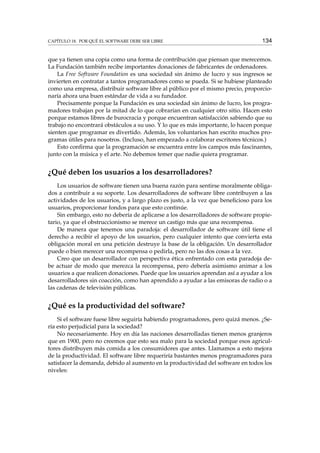 CAPÍTULO 18. POR QUÉ EL SOFTWARE DEBE SER LIBRE 134
que ya tienen una copia como una forma de contribución que piensan que merecemos.
La Fundación también recibe importantes donaciones de fabricantes de ordenadores.
La Free Software Foundation es una sociedad sin ánimo de lucro y sus ingresos se
invierten en contratar a tantos programadores como se pueda. Si se hubiese planteado
como una empresa, distribuir software libre al público por el mismo precio, proporcio-
naría ahora una buen estándar de vida a su fundador.
Precisamente porque la Fundación es una sociedad sin ánimo de lucro, los progra-
madores trabajan por la mitad de lo que cobrarían en cualquier otro sitio. Hacen esto
porque estamos libres de burocracia y porque encuentran satisfacción sabiendo que su
trabajo no encontrará obstáculos a su uso. Y lo que es más importante, lo hacen porque
sienten que programar es divertido. Además, los voluntarios han escrito muchos pro-
gramas útiles para nosotros. (Incluso, han empezado a colaborar escritores técnicos.)
Esto conﬁrma que la programación se encuentra entre los campos más fascinantes,
junto con la música y el arte. No debemos temer que nadie quiera programar.
¿Qué deben los usuarios a los desarrolladores?
Los usuarios de software tienen una buena razón para sentirse moralmente obliga-
dos a contribuir a su soporte. Los desarrolladores de software libre contribuyen a las
actividades de los usuarios, y a largo plazo es justo, a la vez que beneﬁcioso para los
usuarios, proporcionar fondos para que esto continúe.
Sin embargo, esto no debería de aplicarse a los desarrolladores de software propie-
tario, ya que el obstruccionismo se merece un castigo más que una recompensa.
De manera que tenemos una paradoja: el desarrollador de software útil tiene el
derecho a recibir el apoyo de los usuarios, pero cualquier intento que convierta esta
obligación moral en una petición destruye la base de la obligación. Un desarrollador
puede o bien merecer una recompensa o pedirla, pero no las dos cosas a la vez.
Creo que un desarrollador con perspectiva ética enfrentado con esta paradoja de-
be actuar de modo que merezca la recompensa, pero debería asimismo animar a los
usuarios a que realicen donaciones. Puede que los usuarios aprendan así a ayudar a los
desarrolladores sin coacción, como han aprendido a ayudar a las emisoras de radio o a
las cadenas de televisión públicas.
¿Qué es la productividad del software?
Si el software fuese libre seguiría habiendo programadores, pero quizá menos. ¿Se-
ría esto perjudicial para la sociedad?
No necesariamente. Hoy en día las naciones desarrolladas tienen menos granjeros
que en 1900, pero no creemos que esto sea malo para la sociedad porque esos agricul-
tores distribuyen más comida a los consumidores que antes. Llamamos a esto mejora
de la productividad. El software libre requeriría bastantes menos programadores para
satisfacer la demanda, debido al aumento en la productividad del software en todos los
niveles:
 