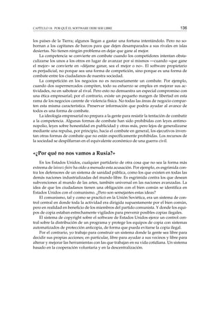 CAPÍTULO 18. POR QUÉ EL SOFTWARE DEBE SER LIBRE 136
los países de la Tierra; algunos llegan a gastar una fortuna intentándolo. Pero no so-
bornan a los capitanes de barcos para que dejen desamparados a sus rivales en islas
desiertas. No tienen ningún problema en dejar que gane al mejor.
La competencia se convierte en combate cuando los competidores intentan obsta-
culizarse los unos a los otros en lugar de avanzar por sí mismos —cuando «que gane
el mejor» se convierte en «déjame ganar, sea el mejor o no». El software propietario
es perjudicial, no porque sea una forma de competición, sino porque es una forma de
combate entre los ciudadanos de nuestra sociedad.
La competición en los negocios no es necesariamente un combate. Por ejemplo,
cuando dos supermercados compiten, todo su esfuerzo se emplea en mejorar sus ac-
tividades, no en sabotear al rival. Pero esto no demuestra un especial compromiso con
una ética empresarial; por el contrario, existe un pequeño margen de libertad en esta
rama de los negocios carente de violencia física. No todas las áreas de negocio compar-
ten esta misma característica. Preservar información que podría ayudar al avance de
todos es una forma de combate.
La ideología empresarial no prepara a la gente para resistir la tentación de combatir
a la competencia. Algunas formas de combate han sido prohibidas con leyes antimo-
nopolio, leyes sobre honestidad en publicidad y otras más, pero lejos de generalizarse
mediante una repulsa, por principio, hacia el combate en general, los ejecutivos inven-
tan otras formas de combate que no están especíﬁcamente prohibidas. Los recursos de
la sociedad se despilfarran en el equivalente económico de una guerra civil.
«¿Por qué no nos vamos a Rusia?»
En los Estados Unidos, cualquier partidario de otra cosa que no sea la forma más
extrema de laissez-faire ha oído a menudo esta acusación. Por ejemplo, es esgrimida con-
tra los defensores de un sistema de sanidad pública, como los que existen en todas las
demás naciones industrializadas del mundo libre. Es esgrimida contra los que desean
subvenciones al mundo de las artes, también universal en las naciones avanzadas. La
idea de que los ciudadanos tienen una obligación con el bien común se identiﬁca en
Estados Unidos con el comunismo. ¿Pero son semejantes estas ideas?
El comunismo, tal y como se practicó en la Unión Soviética, era un sistema de con-
trol central en donde toda la actividad era dirigida supuestamente por el bien común,
pero en realidad en beneﬁcio de los miembros del partido comunista. Y donde los equi-
pos de copia estaban estrechamente vigilados para prevenir posibles copias ilegales.
El sistema de copyright sobre el software de Estados Unidos ejerce un control cen-
tral sobre la distribución de un programa y protege los equipos de copia con sistemas
automatizados de protección anticopia, de forma que pueda evitarse la copia ilegal.
Por el contrario, yo trabajo para construir un sistema donde la gente sea libre para
decidir sus propias acciones; en particular, libre para ayudar a sus vecinos y libre para
alterar y mejorar las herramientas con las que trabajan en su vida cotidiana. Un sistema
basado en la cooperación voluntaria y en la descentralización.
 