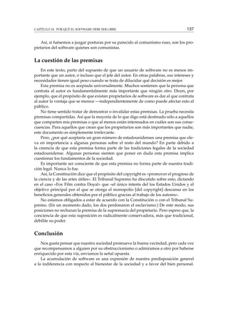 CAPÍTULO 18. POR QUÉ EL SOFTWARE DEBE SER LIBRE 137
Así, si fuésemos a juzgar posturas por su parecido al comunismo ruso, son los pro-
pietarios del software quienes son comunistas.
La cuestión de las premisas
En este texto, parto del supuesto de que un usuario de software no es menos im-
portante que un autor, o incluso que el jefe del autor. En otras palabras, sus intereses y
necesidades tienen igual peso cuando se trata de dilucidar qué decisión es mejor.
Esta premisa no es aceptada universalmente. Muchos sostienen que la persona que
contrata al autor es fundamentalmente más importante que ningún otro. Dicen, por
ejemplo, que el propósito de que existan propietarios de software es dar al que contrata
al autor la ventaja que se merece —independientemente de como puede afectar esto al
público.
No tiene sentido tratar de demostrar o invalidar estas premisas. La prueba necesita
premisas compartidas. Así que la mayoría de lo que digo está destinado sólo a aquellos
que comparten mis premisas o que al menos están interesados en cuáles son sus conse-
cuencias. Para aquellos que crean que los propietarios son más importantes que nadie,
este documento es simplemente irrelevante.
Pero, ¿por qué aceptaría un gran número de estadounidenses una premisa que ele-
va en importancia a algunas personas sobre el resto del mundo? En parte debido a
la creencia de que esta premisa forma parte de las tradiciones legales de la sociedad
estadounidense. Algunas personas sienten que poner en duda esta premisa implica
cuestionar los fundamentos de la sociedad.
Es importante ser consciente de que esta premisa no forma parte de nuestra tradi-
ción legal. Nunca lo fue.
Así, la Constitución dice que el propósito del copyright es «promover el progreso de
la ciencia y de las artes útiles». El Tribunal Supremo ha discutido sobre esto, dictando
en el caso «Fox Film contra Doyal» que «el único interés del los Estados Unidos y el
objetivo principal por el que se otorga el monopolio [del copyright] descansa en los
beneﬁcios generales obtenidos por el público gracias al trabajo de los autores».
No estamos obligados a estar de acuerdo con la Constitución o con el Tribunal Su-
premo. (En un momento dado, los dos perdonaron el esclavismo.) De este modo, sus
posiciones no rechazan la premisa de la supremacía del propietario. Pero espero que, la
conciencia de que esta suposición es radicalmente conservadora, más que tradicional,
debilite su poder.
Conclusión
Nos gusta pensar que nuestra sociedad promueve la buena vecindad, pero cada vez
que recompensamos a alguien por su obstruccionismo o admiramos a otro por haberse
enriquecido por esta vía, enviamos la señal opuesta.
La acumulación de software es una expresión de nuestra predisposición general
a la indiferencia con respecto al bienestar de la sociedad y a favor del bien personal.
 