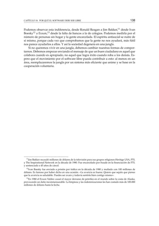 CAPÍTULO 18. POR QUÉ EL SOFTWARE DEBE SER LIBRE 138
Podemos observar esta indiferencia, desde Ronald Reagan a Jim Bakker,11 desde Ivan
Boesky12 a Exxon,13 desde la falta de bancos a la de colegios. Podemos medirla por el
número de personas sin hogar y la gente encarcelada. El espíritu antisocial se nutre de
sí mismo, porque cada vez que comprobamos que la gente no nos ayudará, más fútil
nos parece ayudarlos a ellos. Y así la sociedad degenera en una jungla.
Si no queremos vivir en una jungla, debemos cambiar nuestras formas de compor-
tarnos. Debemos empezar enviando el mensaje de que un buen ciudadano es aquel que
colabora cuando es apropiado, no aquel que logra éxito cuando roba a los demás. Es-
pero que el movimiento por el software libre pueda contribuir a esto: al menos en un
área, reemplazaremos la jungla por un sistema más eﬁciente que anime y se base en la
cooperación voluntaria.
11
Jim Bakker recaudó millones de dólares de la televisión para sus grupos religiosos Heritige USA, PTL
y The Inspirational Network en la década de 1980. Fue encarcelado por fraude en la ﬁnanciación de PTL
y sentenciado a 45 años de cárcel.
12
Ivan Boesky fue enviado a prisión por tráﬁco en la década de 1980 y multado con 100 millones de
dólares. Es famoso por haber dicho en una ocasión: «La avaricia es buena. Quiero que sepáis que pienso
que la avaricia es saludable. Puedes ser avaro y todavía sentirte bien contigo mismo».
13
En 1980 el Exxon Valdez causó el mayor derrame de petróleo en el mundo sobre la costa de Alaska,
provocando un daño inconmensurable. La limpieza y las indemnizaciones les han costado más de 100.000
millones de dólares hasta la fecha.
 