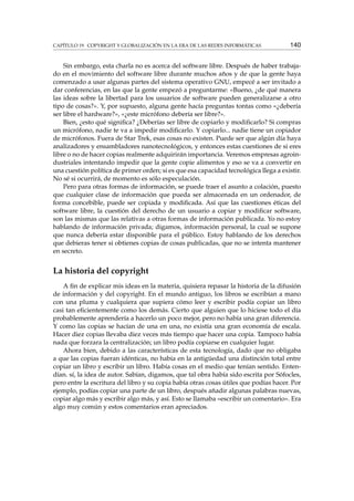 CAPÍTULO 19. COPYRIGHT Y GLOBALIZACIÓN EN LA ERA DE LAS REDES INFORMÁTICAS 140
Sin embargo, esta charla no es acerca del software libre. Después de haber trabaja-
do en el movimiento del software libre durante muchos años y de que la gente haya
comenzado a usar algunas partes del sistema operativo GNU, empecé a ser invitado a
dar conferencias, en las que la gente empezó a preguntarme: «Bueno, ¿de qué manera
las ideas sobre la libertad para los usuarios de software pueden generalizarse a otro
tipo de cosas?». Y, por supuesto, alguna gente hacía preguntas tontas como «¿debería
ser libre el hardware?», «¿este micrófono debería ser libre?».
Bien, ¿esto qué signiﬁca? ¿Deberías ser libre de copiarlo y modiﬁcarlo? Si compras
un micrófono, nadie te va a impedir modiﬁcarlo. Y copiarlo... nadie tiene un copiador
de micrófonos. Fuera de Star Trek, esas cosas no existen. Puede ser que algún día haya
analizadores y ensambladores nanotecnológicos, y entonces estas cuestiones de si eres
libre o no de hacer copias realmente adquirirán importancia. Veremos empresas agroin-
dustriales intentando impedir que la gente copie alimentos y eso se va a convertir en
una cuestión política de primer orden; si es que esa capacidad tecnológica llega a existir.
No sé si ocurrirá, de momento es sólo especulación.
Pero para otras formas de información, se puede traer el asunto a colación, puesto
que cualquier clase de información que pueda ser almacenada en un ordenador, de
forma concebible, puede ser copiada y modiﬁcada. Así que las cuestiones éticas del
software libre, la cuestión del derecho de un usuario a copiar y modiﬁcar software,
son las mismas que las relativas a otras formas de información publicada. Yo no estoy
hablando de información privada; digamos, información personal, la cual se supone
que nunca debería estar disponible para el público. Estoy hablando de los derechos
que debieras tener si obtienes copias de cosas publicadas, que no se intenta mantener
en secreto.
La historia del copyright
A ﬁn de explicar mis ideas en la materia, quisiera repasar la historia de la difusión
de información y del copyright. En el mundo antiguo, los libros se escribían a mano
con una pluma y cualquiera que supiera cómo leer y escribir podía copiar un libro
casi tan eﬁcientemente como los demás. Cierto que alguien que lo hiciese todo el día
probablemente aprendería a hacerlo un poco mejor, pero no había una gran diferencia.
Y como las copias se hacían de una en una, no existía una gran economía de escala.
Hacer diez copias llevaba diez veces más tiempo que hacer una copia. Tampoco había
nada que forzara la centralización; un libro podía copiarse en cualquier lugar.
Ahora bien, debido a las características de esta tecnología, dado que no obligaba
a que las copias fueran idénticas, no había en la antigüedad una distinción total entre
copiar un libro y escribir un libro. Había cosas en el medio que tenían sentido. Enten-
dían. sí, la idea de autor. Sabían, digamos, que tal obra había sido escrita por Sófocles,
pero entre la escritura del libro y su copia había otras cosas útiles que podías hacer. Por
ejemplo, podías copiar una parte de un libro, después añadir algunas palabras nuevas,
copiar algo más y escribir algo más, y así. Esto se llamaba «escribir un comentario». Era
algo muy común y estos comentarios eran apreciados.
 