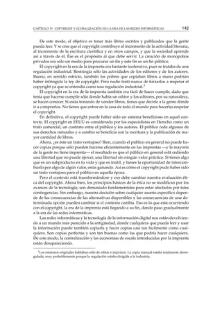 CAPÍTULO 19. COPYRIGHT Y GLOBALIZACIÓN EN LA ERA DE LAS REDES INFORMÁTICAS 142
De este modo, el objetivo es tener más libros escritos y publicados que la gente
pueda leer. Y se cree que el copyright contribuye al incremento de la actividad literaria,
al incremento de la escritura cientíﬁca y en otros campos, y que la sociedad aprende
así a través de él. Ése es el propósito al que debe servir. La creación de monopolios
privados era sólo un medio para procurar un ﬁn y este ﬁn es un ﬁn público.
El copyright en la era de la imprenta era bastante inofensivo, pues se trataba de una
regulación industrial. Restringía sólo las actividades de los editores y de los autores.
Bueno, en sentido estricto, también los pobres que copiaban libros a mano podrían
haber infringido la ley de copyright. Pero nadie trató nunca de forzarlos a respetar el
copyright ya que se entendía como una regulación industrial.3
El copyright en la era de la imprenta también era fácil de hacer cumplir, dado que
tenía que hacerse cumplir sólo donde había un editor y los editores, por su naturaleza,
se hacen conocer. Si estás tratando de vender libros, tienes que decirle a la gente dónde
ir a comprarlos. No tienes que entrar en la casa de todo el mundo para hacerles respetar
el copyright.
En deﬁnitiva, el copyright puede haber sido un sistema beneﬁcioso en aquel con-
texto. El copyright en EEUU es considerado por los especialistas en Derecho como un
trato comercial, un contrato entre el público y los autores. El público cede algunos de
sus derechos naturales y a cambio se beneﬁcia con la escritura y la publicación de ma-
yor cantidad de libros.
Ahora, ¿es éste un trato ventajoso? Bien, cuando el público en general no puede ha-
cer copias porque sólo pueden hacerse eﬁcientemente en las imprentas —y la mayoría
de la gente no tiene imprenta— el resultado es que el público en general está cediendo
una libertad que no puede ejercer, una libertad sin ningún valor práctico. Si tienes algo
que es un subproducto en tu vida y que es inútil, y tienes la oportunidad de intercam-
biarlo por algo de algún valor, estás ganando. Así es cómo el copyright pudo haber sido
un trato ventajoso para el público en aquella época.
Pero el contexto está transformándose y eso debe cambiar nuestra evaluación éti-
ca del copyright. Ahora bien, los principios básicos de la ética no se modiﬁcan por los
avances de la tecnología; son demasiado fundamentales para estar afectados por tales
contingencias. Sin embargo, nuestra decisión sobre cualquier asunto especíﬁco depen-
de de las consecuencias de las alternativas disponibles y las consecuencias de una de-
terminada opción pueden cambiar si el contexto cambia. Eso es lo que está ocurriendo
con el copyright, la era de la imprenta está llegando a su ﬁn, dando paso gradualmente
a la era de las redes informáticas.
Las redes informáticas y la tecnología de la información digital nos están devolvien-
do a un mundo más parecido a la antigüedad, donde cualquiera que pueda leer y usar
la información puede también copiarla y hacer copias casi tan fácilmente como cual-
quiera. Son copias perfectas y son tan buenas como las que podría hacer cualquiera.
De este modo, la centralización y las economías de escala introducidas por la imprenta
están desapareciendo.
3
Los estatutos originales hablaban sólo de editar e imprimir. La copia manual estaba totalmente desre-
gulada, muy probablemente porque la regulación estaba dirigida a la industria.
 