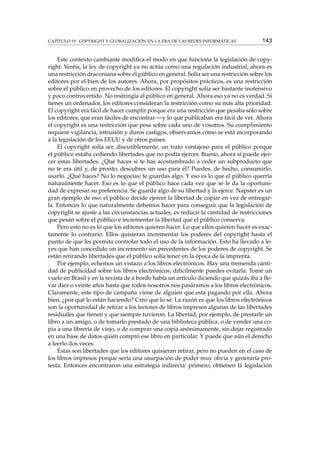 CAPÍTULO 19. COPYRIGHT Y GLOBALIZACIÓN EN LA ERA DE LAS REDES INFORMÁTICAS 143
Este contexto cambiante modiﬁca el modo en que funciona la legislación de copy-
right. Veréis, la ley de copyright ya no actúa como una regulación industrial; ahora es
una restricción draconiana sobre el público en general. Solía ser una restricción sobre los
editores por el bien de los autores. Ahora, por propósitos prácticos, es una restricción
sobre el público en provecho de los editores. El copyright solía ser bastante inofensivo
y poco controvertido. No restringía al público en general. Ahora eso ya no es verdad. Si
tienes un ordenador, los editores consideran la restricción como su más alta prioridad.
El copyright era fácil de hacer cumplir porque era una restricción que pesaba sólo sobre
los editores, que eran fáciles de encontrar —y lo que publicaban era fácil de ver. Ahora
el copyright es una restricción que pesa sobre cada uno de vosotros. Su cumplimiento
requiere vigilancia, intrusión y duros castigos, observamos cómo se está incorporando
a la legislación de los EEUU y de otros países.
El copyright solía ser, discutiblemente, un trato ventajoso para el público porque
el público estaba cediendo libertades que no podía ejercer. Bueno, ahora sí puede ejer-
cer estas libertades. ¿Qué haces si te has acostumbrado a ceder un subproducto que
no te era útil y, de pronto, descubres un uso para él? Puedes, de hecho, consumirlo,
usarlo. ¿Qué haces? No lo negocias; te guardas algo. Y eso es lo que el público querría
naturalmente hacer. Eso es lo que el público hace cada vez que se le da la oportuni-
dad de expresar su preferencia. Se guarda algo de su libertad y la ejerce. Napster es un
gran ejemplo de eso: el público decide ejercer la libertad de copiar en vez de entregar-
la. Entonces lo que naturalmente debemos hacer para conseguir que la legislación de
copyright se ajuste a las circunstancias actuales, es reducir la cantidad de restricciones
que pesan sobre el público e incrementar la libertad que el público conserva.
Pero esto no es lo que los editores quieren hacer. Lo que ellos quieren hacer es exac-
tamente lo contrario. Ellos quisieran incrementar los poderes del copyright hasta el
punto de que les permita controlar todo el uso de la información. Esto ha llevado a le-
yes que han concedido un incremento sin precedentes de los poderes de copyright. Se
están retirando libertades que el público solía tener en la época de la imprenta.
Por ejemplo, echemos un vistazo a los libros electrónicos. Hay una tremenda canti-
dad de publicidad sobre los libros electrónicos; difícilmente puedes evitarla. Tomé un
vuelo en Brasil y en la revista de a bordo había un artículo diciendo que quizás iba a lle-
var diez o veinte años hasta que todos nosotros nos pasáramos a los libros electrónicos.
Claramente, este tipo de campaña viene de alguien que está pagando por ella. Ahora
bien, ¿por qué lo están haciendo? Creo que lo sé. La razón es que los libros electrónicos
son la oportunidad de retirar a los lectores de libros impresos algunas de las libertades
residuales que tienen y que siempre tuvieron. La libertad, por ejemplo, de prestarle un
libro a un amigo, o de tomarlo prestado de una biblioteca pública, o de vender una co-
pia a una librería de viejo, o de comprar una copia anónimamente, sin dejar registrado
en una base de datos quién compró ese libro en particular. Y puede que aún el derecho
a leerlo dos veces.
Éstas son libertades que los editores quisieran retirar, pero no pueden en el caso de
los libros impresos porque sería una usurpación de poder muy obvia y generaría pro-
testa. Entonces encontraron una estrategia indirecta: primero, obtienen la legislación
 