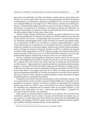 CAPÍTULO 19. COPYRIGHT Y GLOBALIZACIÓN EN LA ERA DE LAS REDES INFORMÁTICAS 144
para retirar esas libertades a los libros electrónicos cuando todavía no hay libros elec-
trónicos, así no hay controversia. No hay usuarios preexistentes de libros electrónicos
acostumbrados a sus libertades y dispuestos a defenderlas. Eso es lo que consiguieron
con la Digital Millenium Copyright Act en 1998. Entonces introducen los libros elec-
trónicos y gradualmente logran que todos se pasen de los libros impresos a los libros
electrónicos, eventualmente el resultado es: los lectores perdieron esas libertades sin
que jamás haya habido un instante en el que esas libertades les fueran retiradas y en el
que ellos pudieran haber luchado para conservarlas.
Vemos al mismo tiempo esfuerzos para retirarle a la gente la libertad de usar otro
tipo de obras publicadas. Por ejemplo, las películas en DVD se publican con un formato
cifrado que iba a ser secreto —se suponía que iba a ser secreto— y la única forma en que
las compañías cinematográﬁcas iban a darte el formato, de manera que pudieras fabri-
car un reproductor de DVD, era si ﬁrmabas un contrato comprometiéndote a incluir
ciertas restricciones en el reproductor, con el resultado de que se impediría al público
el ejercicio completo de sus derechos legales. Entonces unos cuantos astutos programa-
dores en Europa encontraron la forma de descifrar los DVD y escribieron un paquete
de software libre que podía leer un DVD.4 Esto hizo posible usar software libre sobre el
sistema operativo GNU/Linux para ver el DVD que habías comprado, lo cual es algo
perfectamente legítimo. Deberías tener derecho a hacer eso con software libre.
Pero las compañías cinematográﬁcas reclamaron y fueron a juicio. Ya veis, las com-
pañías cinematográﬁcas han hecho un montón de películas en las que hay un cientíﬁco
loco y alguien dice «pero doctor, hay ciertas cosas que se supone que el Ser Humano
no debe conocer». Seguramente han visto demasiadas de sus propias películas porque
llegaron a creer que el formato de los DVD es algo que el Ser Humano no debía conocer.
Y obtuvieron un fallo para censurar totalmente el software reproductor de DVD. Prohi-
bieron hasta linkar a una pagina web fuera de los EEUU en donde esta información
estuviera legalmente disponible. Se ha hecho una apelación a este fallo. Me enorgullece
decir que yo ﬁrmé un breve alegato en aquella apelación, aunque represento un papel
bastante pequeño en esa batalla en particular.
El gobierno de los EEUU intervino directamente en favor del bando contrario. Esto
no es sorprendente cuando consideras porqué la Digital Millennium Copyright Act fue
aprobada en la primera votación. La razón es el sistema de ﬁnanciación de campañas
políticas que tenemos en EEUU, que es esencialmente un soborno legalizado, donde
los candidatos son comprados por las empresas antes de ser siquiera elegidos. Y, por
supuesto, ellos saben quién es su amo —saben para quién trabajan— y aprueban las
leyes que les dan más poder a las compañías.
Qué ocurrirá con aquella batalla en particular, no lo sabemos. Pero mientras tanto
Australia ha aprobado una ley similar y Europa está terminando de adoptar una: así
que el plan es no dejar lugar en la Tierra donde esta información esté disponible para
el público. Sin embargo, los EEUU siguen siendo el líder mundial en tratar de impedir
que el público distribuya información que ha sido publicada.
4
Ahora hay muchos paquetes de ese estilo. El primero se llamaba «DeCSS».
 