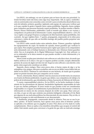 CAPÍTULO 19. COPYRIGHT Y GLOBALIZACIÓN EN LA ERA DE LAS REDES INFORMÁTICAS 145
Los EEUU, sin embargo, no son el primer país en hacer de esto una prioridad. La
Unión Soviética trató este tema como algo muy importante. Allí, la copia y redistribu-
ción no autorizadas eran conocidas como samizdat y para erradicarlas desarrollaron una
serie de métodos: primero, guardias vigilando cada equipo de copia para veriﬁcar qué
es lo que copiaba la gente e impedir hacer copias prohibidas. Segundo, duros castigos
para cualquiera que pescaran haciendo copias prohibidas. Te podían mandar a Siberia.
Tercero, buscar informantes, pidiéndole a todo el mundo que delate a sus vecinos y
compañeros a la policía de la información. Cuarto, responsabilidad colectiva: «¡Tú! ¡Tú
vas a vigilar a ese grupo! Si pesco a cualquiera de ellos haciendo copias prohibidas, irás
a prisión. Así que vigílalos bien». Y quinto, propaganda, empezando en la niñez para
convencer a todos de que sólo un horrible enemigo del pueblo podría perpetrar este
copia prohibido.
Los EEUU están usando todos estos métodos ahora. Primero, guardias vigilando
los equipamientos de copia. En tiendas de copiado, tienen guardias que veriﬁcan lo
que copias. Pero emplear guardias humanos para vigilar qué copias en tu computadora
sería demasiado caro; el trabajo humano es demasiado caro. Entonces tienen guardias
robot. Ese es el propósito de la Digital Millennium Copyright Act. Este software va
en tu ordenador; es la única manera en que puedes acceder a cierta información y te
impide copiarla.
Ahora existe un plan para introducir este software en cada disco duro, de modo que
habría archivos en tu disco a los que ni siquiera podrías acceder, excepto obteniendo
permiso de acceso de algún servidor de red. Esquivar este software o aun decirle a otra
gente cómo esquivarlo constituye un delito.
Segundo, duros castigos. Hace unos pocos años, si hacías copias de algo y se las
entregabas a tus amigos, sólo para ayudarlos, esto no era un delito; nunca había sido un
delito en los EEUU. Entonces lo convirtieron en una fechoría, de modo que te pueden
poner en prisión durante años por compartir con tu vecino.
Tercero, informantes. Bueno, habréis visto los anuncios en la televisión, los anuncios
en el metro de Boston pidiéndole a la gente que delate a sus compañeros de trabajo a la
policía de la información, que oﬁcialmente se llama Asociación de Editores de Software.
Y cuarto, responsabilidad colectiva. En los EEUU, se ha hecho mediante el alista-
miento de los proveedores de Internet, haciéndolos legalmente responsables de todo
lo que sus clientes publiquen. El único modo en que pueden evitar ser considerados
responsables es si siguen invariablemente el procedimiento de desconectar o retirar la
información en menos de dos semanas después de recibir una queja. Hace unos po-
cos días, oí que un sitio que contenía una protesta inteligente criticando al City Bank
por algunas de sus malvadas políticas fue desconectado de esta manera. Hoy en día, ni
siquiera te juzgan; tu sitio sencillamente es ser desconectado.
Y, ﬁnalmente, propaganda, comenzando desde la infancia. Para eso se usa la pa-
labra «pirata». Si hacéis memoria, hace apenas unos pocos años el término «pirata»
se aplicaba a los editores que no pagaban al autor. Pero ahora se le ha dado la vuelta
completamente. Ahora se aplica a los miembros del público que escapan al control del
editor. Está siendo usado para convencer a la gente de que sólo un malvado enemigo
 