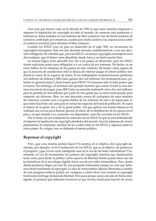 CAPÍTULO 19. COPYRIGHT Y GLOBALIZACIÓN EN LA ERA DE LAS REDES INFORMÁTICAS 147
Una cosa que hemos visto en la década de 1990 es que estos tratados empiezan a
imponer la legislación de copyright en todo el mundo, de maneras más poderosas y
restrictivas. Estos tratados no son tratados de libre comercio. Son de hecho tratados de
comercio controlado por empresas, usados para darle control a las corporaciones sobre
el comercio mundial, para eliminar el libre comercio.
Cuando los EEUU eran un país en desarrollo en el siglo XIX, no reconocían los
copyrights extranjeros. Ésta era una decisión tomada cuidadosamente y era una deci-
sión inteligente. Se entendía que, para los EEUU, reconocer copyrights extranjeros sería
desventajoso, que el dinero sería absorbido desde fuera y no haría mucho bien.
La misma lógica sería aplicable hoy día a los países en desarrollo, pero los EEUU
tienen suﬁciente poder para obligarlos a ir en contra de sus intereses. De hecho, es un
error hablar de los intereses de los países en este contexto. De hecho, estoy seguro de
que la mayoría de ustedes han oído la falacia de intentar juzgar el interés público me-
diante la suma de la riqueza de todos. Si los trabajadores norteamericanos perdieran
mil millones de dólares y Bill Gates ganase dos mil millones, los norteamericanos ¿es-
tarían en general mejor? ¿Sería bueno para EEUU? Si miramos sólo el total parece que
es bueno. Sin embargo, en realidad este ejemplo muestra que sumar el total es una ma-
nera incorrecta de juzgar, pues Bill Gates no necesita realmente otros dos mil millones
pero la pérdida de mil millones por parte de otra gente que no tiene tanto puede, para
empezar, ser dolorosa. Bien, en una discusión acerca de cualquiera de estos tratados
de comercio, cuando oyes a la gente hablar de los intereses de este o de aquel país, lo
que están haciendo con cada país es sumar los ingresos del total de población. Se suma
el dinero de la gente rica y de la gente pobre. Así que aplicar esa misma falacia es en
realidad una excusa para hacerte ignorar el efecto de la distribución de la riqueza en el
país y en qué medida va a aumentar esa disparidad, como ha ocurrido en los EEUU.
Por lo tanto, no son realmente los intereses de los EEUU lo que se está defendiendo
al imponer la legislación de copyright alrededor del mundo. Son los intereses de ciertos
propietarios de empresas, muchos de los cuales están en los EEUU y algunos están en
otros países. En ningún caso se deﬁende el interés público.
Repensar el copyright
Pero ¿qué cosa tendría sentido hacer? Si creemos en el objetivo del copyright de-
clarado, por ejemplo, en la Constitución de los EEUU, que es el objetivo de promover
el progreso, ¿qué normas sería inteligente usar en la era de las redes informáticas? Cla-
ramente, en vez de incrementar los poderes del copyright, tenemos que disminuirlos
tanto como para darle al público cierto espacio de libertad donde pueda hacer uso de
los beneﬁcios de la tecnología digital, hacer uso de sus redes informáticas. Pero ¿hasta
dónde podemos llegar con eso? Es una pregunta interesante porque no creo que deba-
mos abolir totalmente el copyright. La idea de intercambiar algunas libertades a cambio
de más progreso todavía podría ser ventajosa a cierto nivel, aun cuando el copyright
tradicional restringe demasiada libertad. Pero para pensar acerca de esto de forma inte-
ligente, lo primero que debemos reconocer es que no hay razón para hacerlo de modo
 