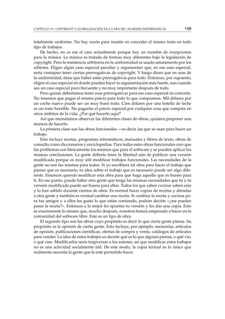 CAPÍTULO 19. COPYRIGHT Y GLOBALIZACIÓN EN LA ERA DE LAS REDES INFORMÁTICAS 148
totalmente uniforme. No hay razón para insistir en conceder el mismo trato en todo
tipo de trabajos.
De hecho, no es ese el caso actualmente porque hay un montón de excepciones
para la música. La música es tratada de formas muy diferentes bajo la legislación de
copyright. Pero la insistencia arbitraria en la uniformidad es usada astutamente por los
editores. Eligen algún caso especial peculiar y argumentan que, en ese caso especial,
sería ventajoso tener ciertas prerrogativas de copyright. Y luego dicen que en aras de
la uniformidad, tiene que haber estas prerrogativas para todo. Entonces, por supuesto,
eligen el caso especial en donde puedan hacer la argumentación más fuerte, aun cuando
sea un caso especial poco frecuente y no muy importante después de todo.
Pero quizás deberíamos tener esas prerrogativas para ese caso especial en concreto.
No tenemos que pagar el mismo precio para todo lo que compramos. Mil dólares por
un coche nuevo puede ser un muy buen trato. Cien dólares por una botella de leche
es un trato horrible. No pagarías el precio especial por cualquier cosa que compres en
otros ámbitos de la vida. ¿Por qué hacerlo aquí?
Así que necesitamos observar las diferentes clases de obras, quisiera proponer una
manera de hacerlo.
La primera clase son las obras funcionales —es decir, las que se usan para hacer un
trabajo.
Esto incluye recetas, programas informáticos, manuales y libros de texto, obras de
consulta como diccionarios y enciclopedias. Para todas estas obras funcionales creo que
los problemas son básicamente los mismos que para el software y se pueden aplicar las
mismas conclusiones. La gente debería tener la libertad aún de publicar una versión
modiﬁcada porque es muy útil modiﬁcar trabajos funcionales. Las necesidades de la
gente no son las mismas para todos. Si yo escribiera tal obra para hacer el trabajo que
pienso que es necesario, tu idea sobre el trabajo que es necesario puede ser algo dife-
rente. Entonces querrás modiﬁcar esta obra para que haga aquello que es bueno para
ti. En ese punto, puede haber otra gente que tenga las mismas necesidades que tú y tu
versión modiﬁcada puede ser buena para ellos. Todos los que saben cocinar saben esto
y lo han sabido durante cientos de años. Es normal hacer copias de recetas y dárselas
a otra gente y también es normal cambiar una receta. Si cambias la receta y cocinas pa-
ra tus amigos y a ellos les gusta lo que están comiendo, podrán decirte «¿me puedes
pasar la receta?». Entonces a lo mejor les apuntas tu versión y les das una copia. Esto
es exactamente lo mismo que, mucho después, nosotros hemos empezado a hacer en la
comunidad del software libre. Este es un tipo de obra.
El segundo tipo son las obras cuyo propósito es decir lo que cierta gente piensa. Su
propósito es la opinión de cierta gente. Esto incluye, por ejemplo, memorias, artículos
de opinión, publicaciones cientíﬁcas, ofertas de compra y venta, catálogos de artículos
para vender. La idea de estos trabajos es decirte qué es lo que alguien piensa, o qué vio,
o qué cree. Modiﬁcarlos sería tergiversar a los autores; así que modiﬁcar estos trabajos
no es una actividad socialmente útil. De este modo, la copia textual es lo único que
realmente necesita la gente que le esté permitido hacer.
 