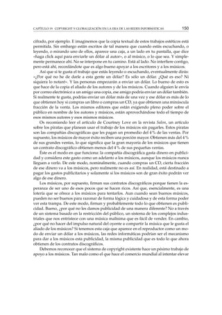 CAPÍTULO 19. COPYRIGHT Y GLOBALIZACIÓN EN LA ERA DE LAS REDES INFORMÁTICAS 150
cifrado, por ejemplo. E imaginemos que la copia textual de estos trabajos estéticos está
permitida. Sin embargo están escritos de tal manera que cuando estás escuchando, o
leyendo, o mirando uno de ellos, aparece una caja, a un lado en tu pantalla, que dice
«haga click aquí para enviarle un dólar al autor», o al músico, o lo que sea. Y simple-
mente permanece ahí. No se interpone en tu camino. Está al lado. No interﬁere contigo,
pero está ahí, recordándote que es algo bueno apoyar a los escritores y a los músicos.
Así que si te gusta el trabajo que estás leyendo o escuchando, eventualmente dirás:
«¿Por qué no he de darle a esta gente un dólar? Es sólo un dólar. ¿Qué es eso? Ni
siquiera lo notaré». Y las personas empezarán a enviar un dólar. Lo bueno de esto es
que hace de la copia el aliado de los autores y de los músicos. Cuando alguien le envía
por correo electrónico a un amigo una copia, ese amigo podría enviar un dólar también.
Si realmente te gusta, podrías enviar un dólar más de una vez y ese dólar es más de lo
que obtienen hoy si compras un libro o compras un CD, ya que obtienen una minúscula
fracción de la venta. Los mismos editores que están exigiendo pleno poder sobre el
público en nombre de los autores y músicos, están aprovechándose todo el tiempo de
esos mismos autores y esos mismos músicos.
Os recomiendo leer el artículo de Courtney Love en la revista Salon, un artículo
sobre los piratas que planean usar el trabajo de los músicos sin pagarles. Estos piratas
son las compañías discográﬁcas que les pagan un promedio del 4 % de las ventas. Por
supuesto, los músicos de mayor éxito reciben una porción mayor. Obtienen más del 4 %
de sus grandes ventas, lo que signiﬁca que la gran mayoría de los músicos que tienen
un contrato discográﬁco obtienen menos del 4 % de sus pequeñas ventas.
Éste es el modo en que funciona: la compañía discográﬁca gasta dinero en publici-
dad y considera este gasto como un adelanto a los músicos, aunque los músicos nunca
lleguen a verlo. De este modo, nominalmente, cuando compras un CD, cierta fracción
de ese dinero va a los músicos, pero realmente no es así. En realidad, está destinado a
pagar los gastos publicitarios y solamente si los músicos son de gran éxito podrán ver
algo de ese dinero.
Los músicos, por supuesto, ﬁrman sus contratos discográﬁcos porque tienen la es-
peranza de ser uno de esos pocos que se hacen ricos. Así que, esencialmente, es una
lotería que se ofrece a los músicos para tentarlos. Aun cuando sean buenos músicos,
pueden no ser buenos para razonar de forma lógica y cuidadosa y de esta forma poder
ver esta trampa. De este modo, ﬁrman y probablemente todo lo que obtienen es publi-
cidad. Bueno, ¿por qué no les damos publicidad de una manera diferente? No a través
de un sistema basado en la restricción del público, un sistema de los complejos indus-
triales que nos entristece con una música malísima que es fácil de vender. En cambio,
¿por qué no hacer del impulso natural del oyente a compartir la música que le gusta el
aliado de los músicos? Si tenemos esta caja que aparece en el reproductor como un mo-
do de enviar un dólar a los músicos, las redes informáticas podrían ser el mecanismo
para dar a los músicos esta publicidad, la misma publicidad que es todo lo que ahora
obtienen de los contratos discográﬁcos.
Debemos reconocer que el sistema de copyright existente hace un pésimo trabajo de
apoyo a los músicos. Tan malo como el que hace el comercio mundial al intentar elevar
 