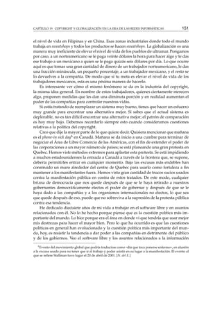CAPÍTULO 19. COPYRIGHT Y GLOBALIZACIÓN EN LA ERA DE LAS REDES INFORMÁTICAS 151
el nivel de vida en Filipinas y en China. Esas zonas industriales donde todo el mundo
trabaja en sweatshops y todos los productos se hacen sweatshops. La globalización es una
manera muy ineﬁciente de elevar el nivel de vida de los pueblos de ultramar. Pongamos
por caso, a un norteamericano se le paga veinte dólares la hora para hacer algo y le das
ese trabajo a un mexicano a quien se le paga quizás seis dólares por día. Lo que ocurre
aquí es que tomas una gran cantidad de dinero de un trabajador norteamericano, le das
una fracción minúscula, un pequeño porcentaje, a un trabajador mexicano, y el resto se
lo devuelves a la compañía. De modo que si tu meta es elevar el nivel de vida de los
trabajadores mexicanos, esta es una pésima manera de hacerlo.
Es interesante ver cómo el mismo fenómeno se da en la industria del copyright,
la misma idea general. En nombre de estos trabajadores, quienes ciertamente merecen
algo, proponen medidas que les dan una diminuta porción y en realidad aumentan el
poder de las compañías para controlar nuestras vidas.
Si estás tratando de reemplazar un sistema muy bueno, tienes que hacer un esfuerzo
muy grande para encontrar una alternativa mejor. Si sabes que el actual sistema es
deplorable, no es tan difícil encontrar una alternativa mejor; el patrón de comparación
es hoy muy bajo. Debemos recordarlo siempre esto cuando consideramos cuestiones
relativas a la política del copyright.
Creo que dije la mayor parte de lo que quiero decir. Quisiera mencionar que mañana
es el phone-in sick day6 en Canadá. Mañana se da inicio a una cumbre para terminar de
negociar el Área de Libre Comercio de las Américas, con el ﬁn de extender el poder de
las corporaciones a un mayor número de países; se está planeando una gran protesta en
Quebec. Hemos visto métodos extremos para aplastar esta protesta. Se está impidiendo
a muchos estadounidenses la entrada a Canadá a través de la frontera que, se supone,
debería permitirles entrar en cualquier momento. Bajo las excusas más endebles han
construido un muro alrededor del centro de Quebec para usarlo como fortaleza a ﬁn
mantener a los manifestantes fuera. Hemos visto gran cantidad de trucos sucios usados
contra la manifestación pública en contra de estos tratados. De este modo, cualquier
brizna de democracia que nos quede después de que se le haya retirado a nuestros
gobernantes democráticamente electos el poder de gobernar y después de que se le
haya dado a las compañías y a los organismos internacionales no electos, lo que sea
que quede después de eso, puede que no sobreviva a la supresión de la protesta pública
contra esa tendencia.
He dedicado diecisiete años de mi vida a trabajar en el software libre y en asuntos
relacionados con él. No lo he hecho porque piense que es la cuestión política más im-
portante del mundo. Lo hice porque era el área en donde vi que tendría que usar mejor
mis destrezas para hacer el mayor bien. Pero lo que ha ocurrido es que las cuestiones
políticas en general han evolucionado y la cuestión política más importante del mun-
do, hoy, es resistir la tendencia a dar poder a las compañías en detrimento del público
y de los gobiernos. Veo el software libre y los asuntos relacionados a la información
6
Evento del movimiento global que podría traducirse como «día que toca ponerse enfermo», en alusión
a la excusa usada para no tener que ir al trabajo y poder asistir en su lugar a la manifestación. El evento al
que se reﬁere Stallman tuvo lugar el 20 de abril de 2001. [N. del E.]
 