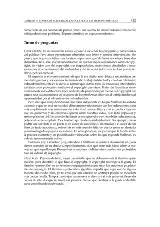 CAPÍTULO 19. COPYRIGHT Y GLOBALIZACIÓN EN LA ERA DE LAS REDES INFORMÁTICAS 152
como parte de esa cuestión de primer orden. Así que me he encontrado indirectamente
trabajando en este problema. Espero contribuir en algo a ese esfuerzo.
Turno de preguntas
THORNBURN. En un momento vamos a pasar a escuchar las preguntas y comentarios
del público. Pero antes permítanme ofrecerles una breve y somera intervención. Me
parece que la guía práctica más fuerte e importante que Stallman nos ofrece tiene dos
elementos clave. Uno es el reconocimiento de que las viejas suposiciones sobre el copy-
right, los viejos usos del copyright, son inapropiados; están siendo desaﬁados o soca-
vados por el advenimiento del ordenador y de las redes informáticas. Eso puede ser
obvio, pero es esencial.
El segundo es el reconocimiento de que la era digital nos obliga a reconsiderar có-
mo distinguimos y sopesamos las formas del trabajo intelectual y creativo. Stallman,
indudablemente, está en lo cierto al aﬁrmar que ciertos tipos de iniciativas intelectuales
justiﬁcan más protección mediante el copyright que otras. Tratar de identiﬁcar siste-
máticamente estos diferentes tipos o niveles de protección por medio del copyright me
parece una valiosa manera de ocuparse de los problemas relativos al trabajo intelectual
representados por el advenimiento del ordenador.
Pero creo que estoy detectando otro tema subyacente en lo que Stallman ha estado
diciendo y que no está en realidad directamente relacionado con los ordenadores, sino
más ampliamente con cuestiones de autoridad democrática y con el poder creciente
que los gobiernos y las empresas ejercen sobre nuestras vidas. Este lado populista y
anticorporativo del discurso de Stallman es enriquecedor pero también reduccionista,
potencialmente simplista. Y es también quizás demasiado idealista. Por ejemplo, cómo
podría un novelista o un poeta o un autor de canciones o un músico o el autor de un
libro de texto académico, sobrevivir en este mundo feliz en que la gente es alentada
pero no obligada a pagar a los autores. En otras palabras, me parece que la brecha entre
la práctica existente y las posibilidades visionarias sobre las que especula Stallman, es
todavía inmensamente ancha.
Entonces voy a concluir preguntándole a Stallman si quisiera desarrollar un poco
ciertos aspectos de su charla y, especíﬁcamente, si es que tiene más ideas sobre la ma-
nera en que aquellos que llamaremos «creadores tradicionales» pueden ser protegidos
bajo su sistema de copyright.
STALLMAN. Primero de todo, tengo que señalar que no debemos usar el término «pro-
tección» para describir lo que hace el copyright. El copyright restringe a la gente. El
término «protección» es un término propagandístico que usan las empresas propieta-
rias de copyright. El término «protección» signiﬁca impedir que algo sea, de alguna
manera, destruido. Bien, yo no creo que una canción se destruya porque se escuchen
más copias de ella. Tampoco creo que una novela se destruya si más gente está leyendo
copias de ella. Así que no usaré esa palabra. Pienso que conduce a la gente a identiﬁ-
carse con el bando equivocado.
 