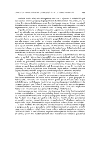 CAPÍTULO 19. COPYRIGHT Y GLOBALIZACIÓN EN LA ERA DE LAS REDES INFORMÁTICAS 153
También, es una muy mala idea pensar acerca de la «propiedad intelectual» por
dos razones: primero, prejuzga la pregunta más fundamental en este ámbito, que es:
¿cómo deberían ser tratadas estas cosas, deberían tratarse como un tipo de propiedad?
Usar el término «propiedad intelectual» para describir la cuestión es presuponer que la
respuesta es «sí», que ésa es la manera de tratar las cosas y no de otra manera.
Segundo, promueve la sobregeneralización. La propiedad intelectual es un término
genérico utilizado para varios sistemas legales con orígenes independientes como el
copyright, las patentes, las marcas registradas, los secretos comerciales y también algu-
nas otras cosas más. Se trata de cosas casi completamente diferentes; no tienen nada
en común. Pero a la gente que oye el término «propiedad intelectual» se le lleva hacia
una falsa imagen, creen que hay un principio general de propiedad intelectual que es
aplicado en distintas áreas especíﬁcas. De este modo, asumen que esas diferentes áreas
de la ley son similares. Esto lleva no sólo a un pensamiento confuso acerca de qué es
correcto hacer; lleva a la gente a no poder entender qué es lo que de hecho dice la ley, ya
que suponen que la ley de copyright, la ley de patentes y la ley de marcas registradas
son similares, cuando, de hecho, son totalmente diferentes.
Así que si queréis promover el pensamiento cuidadoso y el entendimiento claro de
qué es lo que la ley dice, evitad el uso del término «propiedad intelectual». Hablad de
copyright. O hablad de patentes. O hablad de marcas registradas o cualquiera que sea
el asunto del que queráis hablar. Pero no habléis de propiedad intelectual. Una opinión
sobre propiedad intelectual casi tiene que ser necesariamente absurda. Yo no tengo una
opinión acerca de la propiedad intelectual. Tengo opiniones acerca del copyright, las
patentes y las marcas registradas, y son diferentes. Llegué a ellas a través de procesos
de pensamiento diferentes porque esos sistemas legales son totalmente diferentes.
De todos modos, he hecho una digresión, pero es terriblemente importante.
Ahora permitidme ir al grano. Por supuesto, no podemos ver ahora cómo podría
funcionar correctamente, o si es que podría funcionar, pedirle a la gente que pague di-
nero de forma voluntaria a los autores y músicos que les gustan. Una cosa obvia es que
todo lo bien que puede llegar a funcionar un sistema así es proporcional al número de
personas que participan de la red, y ese número, lo sabemos, se incrementará exponen-
cialmente dentro de unos años. Si lo intentásemos hoy, podría fallar y ello no probaría
nada porque con diez veces más gente participando podría funcionar.
La otra cosa es que aun no tenemos este sistema de desembolso de dinero digital.
Así que en realidad no podemos intentarlo hoy. Podría intentarse algo un poco pareci-
do. Puedes contratar servicios en los que puedes pagarle dinero a alguien —cosas como
Pay Pal. Pero, antes de poder pagarle a nadie mediante Pay Pal, tendrás que soportar
un complejo papeleo y darles información personal sobre ti. Y ellos hacen registros de
a quiénes les pagas. ¿Puedes conﬁar en que no harán un mal uso de esta información?
El dólar puede no desalentarte, pero las diﬁcultades que acarrea el sistema de pago
sí que pueden. La idea es que debería ser tan fácil como quitarle un caramelo a un niño
pagar cuando urja la necesidad, de modo que no haya nada que te desaliente excepto la
cantidad de dinero. Y si es lo bastante pequeño, no tiene porque desalentarte. Sabemos,
en cambio, que los fans pueden realmente amar a los músicos y sabemos que alentar
 